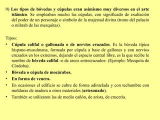 9)  Los tipos de bóvedas y cúpulas eran asimismo muy diversos en el arte islámico . Se empleaban mucho las cúpulas, con significado de exaltación del poder de un personaje o símbolo de la majestad divina (trono del palacio o mihrab de las mezquitas). Tipos: Cúpula califal o gallonada o de nervios cruzados . Es la bóveda típica hispano-musulmana, formada por cúpula a base de gallones y con nervios cruzados en los extremos, dejando el espacio central libre, es la que recibe le nombre de  bóveda califal  -o de arcos entrecruzados-   (Ejemplo: Mezquita de Córdoba). Bóveda o cúpula de mocárabes. En forma de venera. En ocasiones el edificio se cubre de forma adintelada y con techumbre con molduras de madera u otros materiales ( artesonado ). También se utilizaron las de medio cañón, de arista, de crucería. 