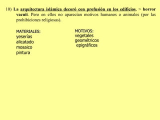 10)  La  arquitectura islámica decoró con profusión en los edificios , >  horror vacuii . Pero en ellos no aparecían motivos humanos o animales (por las prohibiciones religiosas).  MATERIALES:   yeserías alicatado mosaico pintura MOTIVOS:  vegetales geométricos   epigráfic os   