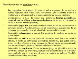 Eran frecuentes los  motivos  como: Los  vegetales  ( atauriques ). Se trata de tallos vegetales, de los cuales a tramos regulares salen otros tallos secundarios, que se pueden escindir o reintegrarse al tallo principal, y se suelen disponer de manera simétrica. Composiciones a base de líneas que generaban  figuras geométricas , componiendo estrellas y polígonos variadísimos , en los que se cruzaban los trazos a  manera de lazos ( lacería ). Decoración  epigráfica , por medio de letras árabes (de trazos rectos: cúfico; o cursivas: nesjíes). Acostumbraban a dejar inscripciones dedicatorias de un personaje que mandaba construir el edificio, versos del Corán , etc. Decoración  policromada,  a base de los  mosaicos  de  azulejos  de cerámica policromada. Decoración de  sebka ,  es un elemento decorativo con forma de retícula oblicua, a modo de entrelazado geométrico romboidal, que cubre muros, arcos, paredes, zócalos, u otros paramentos. Normalmente está conformado con piezas cerámicas, creando formas lobuladas o mixtilíneas. Decoración de  mocárabes . Es un intrincado juego de pirámides truncadas invertidas, a modo de estalactitas, dispuesto en diferentes niveles; el material más empleado era el yeso, que después se pintaba de colores. También llamados almocárabes, mucarnas.  