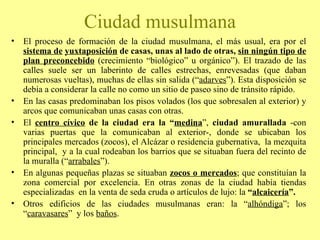 El proceso de formación de la ciudad musulmana, el más usual, era por el  sistema de   yuxtaposición  de casas, unas al lado de otras,  sin ningún tipo de plan preconcebido  (crecimiento “biológico” u orgánico”). El trazado de las calles suele ser un laberinto de calles estrechas, enrevesadas (que daban numerosas vueltas), muchas de ellas sin salida (“ adarves ”). Esta disposición se debía a considerar la calle no como un sitio de paseo sino de tránsito rápido.  En las casas predominaban los pisos volados (los que sobresalen al exterior) y arcos que comunicaban unas casas con otras. El  centro cívico  de la ciudad era la “ medina ”,  ciudad amurallada  -con varias puertas que la comunicaban al exterior-, donde se ubicaban los principales mercados (zocos), el Alcázar o residencia gubernativa,  la mezquita principal,  y a la cual rodeaban los barrios que se situaban fuera del recinto de la muralla (“ arrabales ”). En algunas pequeñas plazas se situaban  zocos o mercados ; que constituían la zona comercial por excelencia. En otras zonas de la ciudad había tiendas especializadas  en la venta de seda cruda o artículos de lujo: la  “ alcaicería ”.  Otros edificios de las ciudades musulmanas eran: la “ alhóndiga ”; los “ caravasares ”  y los  baños . Ciudad musulmana 