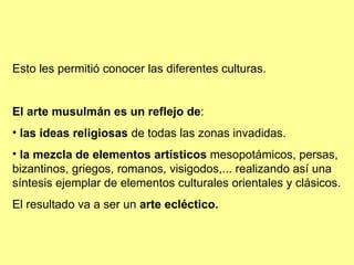 Esto les permitió conocer las diferentes culturas. El arte musulmán es un reflejo de : las ideas religiosas  de todas las zonas invadidas. la mezcla de elementos artísticos  mesopotámicos, persas, bizantinos, griegos, romanos, visigodos,... realizando así una síntesis ejemplar de elementos culturales orientales y clásicos. El resultado va a ser un  arte ecléctico. 