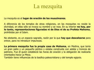 La mezquita La mezquita es el  lugar de oración de los musulmanes .  A diferencia de los templos de otras religiones, en las mezquitas no reside la divinidad, en ellas sólo se invoca su nombre y se reza. En su interior  no hay, por lo tanto, representaciones figuradas ni de Dios ni de su Profeta Mahoma , prohibidas por el Islam.  No obstante, es un espacio sagrado, razón por la que  hay que descalzarse  para entrar, para no introducir impurezas.  La primera mezquita fue la propia casa de Mahoma , en Medina, que tenía un gran patio y un pequeño pórtico y estaba construida con adobe y troncos de palmera. Fue él quien estableció las horas de oración y la obligación de realizarla orientados hacia La Meca. También tiene influencias de la basílica paleocristiana y del templo egipcio. 