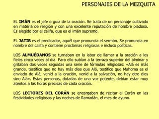 EL  IMÁN  es el jefe o guía de la oración. Se trata de un personaje cultivado en materia de religión y con una excelente reputación de hombre piadoso. Es elegido por el califa, que es el imán   supremo.  EL  JATIB  es el predicador, aquél que pronuncia el sermón. Se pronuncia en nombre del califa y contiene proclamas religiosas e incluso políticas.  LOS  ALMUÉDANOS  se turnaban en la labor de llamar a la oración a los fieles cinco veces al día. Para ello subían a la terraza superior del alminar y gritaban dos veces seguidas una serie de fórmulas religiosas: «Alá es más grande, testifico que no hay más dios que Alá, testifico que Mahoma es el enviado de Alá, venid a la oración, venid a la salvación, no hay otro dios sino Alá». Estas personas, dotadas de una voz potente, debían estar muy atentos a las horas precisas de cada oración.  LOS  LECTORES DEL CORÁN  se encargaban de recitar el Corán en las festividades religiosas y las noches de Ramadán, el mes de ayuno. PERSONAJES DE LA MEZQUITA 