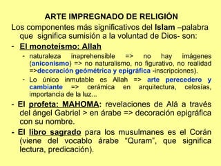 ARTE IMPREGNADO DE RELIGIÓN Los componentes más significativos del  Islam  –palabra que  significa sumisión a la voluntad de Dios- son: El monoteísmo: Allah   naturaleza inaprehensible => no hay imágenes ( aniconismo ) => no naturalismo, no figurativo, no realidad => decoración geómétrica y epigráfica  -inscripciones). Lo único inmutable es Allah =>  arte perecedero y cambiante  => cerámica en arquitectura, celosías, importancia de la luz... -  El  profeta: MAHOMA :  revelaciones de Alá a través del ángel Gabriel > en árabe => decoración epigráfica con su nombre. - El  libro sagrado  para los musulmanes es el Corán (viene del vocablo árabe “Quram”, que significa lectura, predicación). 
