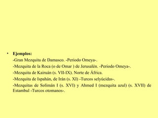Ejemplos: -Gran Mezquita de Damasco. -Periodo Omeya-. -Mezquita de la Roca (o de Omar ) de Jerusalén. -Periodo Omeya-. -Mezquita de Kairuán (s. VII-IX). Norte de África. -Mezquita de Ispahán, de Irán (s. XI) -Turcos selyúcidas-. -Mezquitas de Solimán I (s. XVI) y Ahmed I (mezquita azul) (s. XVII) de Estambul -Turcos otomanos-. 