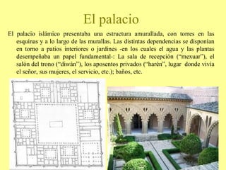 El palacio islámico presentaba una estructura amurallada, con torres en las esquinas y a lo largo de las murallas. Las distintas dependencias se disponían en torno a patios interiores o jardines -en los cuales el agua y las plantas desempeñaba un papel fundamental-: La sala de recepción (“mexuar”), el salón del trono (“diwán”), los aposentos privados (“harén”, lugar  donde vivía el señor, sus mujeres, el servicio, etc.); baños, etc. El palacio 
