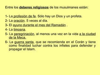 Entre los  deberes religiosos  de los musulmanes están: 1- La  profesión de fe . Sólo hay un Dios y un profeta. 2- La  oración . 5 veces al día. 3- El  ayuno durante el mes del Ramadán  . 4- La  limosna . 5- La  peregrinación , al menos una vez en la vida  a la ciudad de la Meca.   6- La  guerra santa , que se recomienda en el Corán y tiene como finalidad luchar contra los infieles para defender y propagar el Islam. 