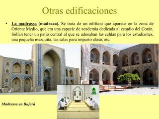 La madrassa  (madraza).  Se trata de un edificio que aparece en la zona de Oriente Medio, que era una especie de academia dedicada al estudio del Corán. Solían tener un patio central al que se adosaban las celdas para los estudiantes, una pequeña mezquita, las salas para impartir clase, etc. Otras edificaciones Madrassa en Bujará 