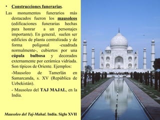 Mausoleo del Taj-Mahal . India. Siglo XVII Construcciones funerarias . Las monumentos funerarios más destacados fueron los  mausoleos   (edificaciones funerarias hechas para honrar  a un personajes importante). En general,  suelen ser edificios de planta centralizada y de forma poligonal -cuadrada normalmente-, cubiertos por una  cúpula bulbosa  y decorados externamente por cerámica vidriada. Son típicos de Oriente. Ejemplos: -Mausoleo de Tamerlán en Samarcanda, s. XV (República de Uzbekistán). - Mausoleo del  TAJ MAJAL , en la India. 