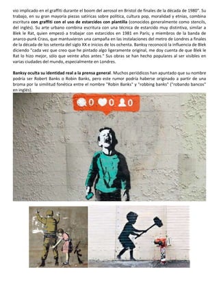 vio implicado en el graffiti durante el boom del aerosol en Bristol de finales de la década de 1980". Su
trabajo, en su gran mayoría piezas satíricas sobre política, cultura pop, moralidad y etnias, combina
escritura con graffiti con el uso de estarcidos con plantilla (conocidos generalmente como stencils,
del inglés). Su arte urbano combina escritura con una técnica de estarcido muy distintiva, similar a
Blek le Rat, quien empezó a trabajar con estarcidos en 1981 en París; y miembros de la banda de
anarco-punk Crass, que mantuvieron una campaña en las instalaciones del metro de Londres a finales
de la década de los setenta del siglo XX e inicios de los ochenta. Banksy reconoció la influencia de Blek
diciendo "cada vez que creo que he pintado algo ligeramente original, me doy cuenta de que Blek le
Rat lo hizo mejor, sólo que veinte años antes." Sus obras se han hecho populares al ser visibles en
varias ciudades del mundo, especialmente en Londres.
Banksy oculta su identidad real a la prensa general. Muchos periódicos han apuntado que su nombre
podría ser Robert Banks o Robin Banks, pero este rumor podría haberse originado a partir de una
broma por la similitud fonética entre el nombre "Robin Banks" y "robbing banks" ("robando bancos"
en inglés).
 