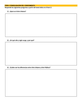 ITEM 4: CONSOLIDACIÓN DEL CONOCIMIENTO
Responde las siguientes preguntas a partir del texto leído en el Item 2:
1) ¿Qué es el Arte Urbano?
2) ¿En qué año y siglo surge, y por qué?
3) ¿Cuáles son las diferencias entre Arte Urbano y Arte Público?
 