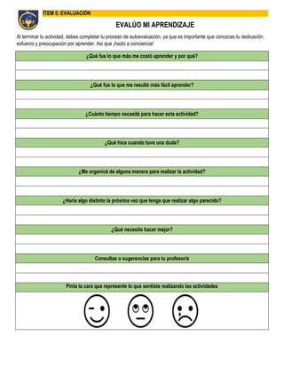 ÍTEM 5: EVALUACIÓN
EVALÚO MI APRENDIZAJE
Al terminar tu actividad, debes completar tu proceso de autoevaluación, ya que es importante que conozcas tu dedicación,
esfuerzo y preocupación por aprender. Así que ¡hazlo a conciencia!
¿Qué fue lo que más me costó aprender y por qué?
¿Qué fue lo que me resultó más fácil aprender?
¿Cuánto tiempo necesité para hacer esta actividad?
¿Qué hice cuando tuve una duda?
¿Me organicé de alguna manera para realizar la actividad?
¿Haría algo distinto la próxima vez que tenga que realizar algo parecido?
¿Qué necesito hacer mejor?
Consultas o sugerencias para tu profesor/a
Pinta la cara que represente lo que sentiste realizando las actividades
 