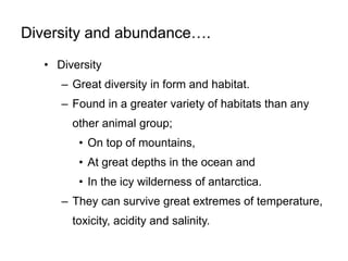 Diversity and abundance….
• Diversity
– Great diversity in form and habitat.
– Found in a greater variety of habitats than any
other animal group;
• On top of mountains,
• At great depths in the ocean and
• In the icy wilderness of antarctica.
– They can survive great extremes of temperature,
toxicity, acidity and salinity.
 