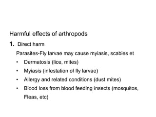 Harmful effects of arthropods
1. Direct harm
Parasites-Fly larvae may cause myiasis, scabies et
• Dermatosis (lice, mites)
• Myiasis (infestation of fly larvae)
• Allergy and related conditions (dust mites)
• Blood loss from blood feeding insects (mosquitos,
Fleas, etc)
 