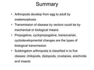 Summary
• Arthropods develop from egg to adult by
metamorphosis
• Transmission of disease by vectors could be by
mechanical or biological means
• Propogative, cyclopropogative, transovarian,
cyclodevelopmental changes are the types of
biological transmission
• Subkingdom arthropoda is classified in to five
classes: chilopoda, diplopoda, crustacea, arachnida
and insects
 