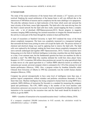 Olawore: The chip: an electronic brain. AZOJETE, 9: 82-89, 2013
84
2. Current trends
The study of the neural architecture of the human brain still remains a 21st
mystery yet to be
resolved. Studying the neural architecture of the human brain is still very difficult due to the
interwoven of 100 billion of neurons and its complexity but the main challenge is its opaqueness.
The jelly-like substance known as lipid molecules of the brain which assist and surround the
inner circuitry of the brain, causes light impassable. The lipid cells is the main driving force for
the brain’s neural network but the lipid cells have really caused mapping the brain a complex
issue with a lot of drawback (MITOpencourseware,2013). Recent progress in magnetic
resonance imaging (MRI) technology has assisted researchers to imagine the internal structure of
the activity in some part of the brain through the variation in heat and blood flow.
A team of researchers at Stanford University in April 2013 rendered the tissue of the brain
almost completely transparent. The brain was completely immersed in a transparent hydrogel
that surrounds the brain tissue joining its entire cell except the lipids cells. The precise mixture of
chemical and electrical charge was used by applying heat to remove the lipid cells. The lipid
cells were replaced by the hydrogel, making the brain tissue almost completely transparent with
nerve network undamaged and together (MIT Opencourseware, 2013). Various researches have
being going on in the field of Artificial intelligence to develop a machine that can think logically
as a man, if not outsmart man, but the fundamental question has been can machines be able to
out-think a man? The IBM Deep blue machine defeated the world best chess player Garry
Kasparov in 1997; it examines 200 million chess positions per second, by using specialized chips
to make moves at a the speed equivalent to a 3 million MIPS otherwise known as millions of
instruction per second, universal computer which is estimated to be 1/30 of the estimate for total
human performance (Moravec, 1998). Also, a program written by Jonathan Schaeffer called
Chinook from University of Alberta in 1994 has consistently won the world's human checker
champion (Moravec, 1998).
Computer has proved retrospectically to have some level of intelligence more than man, it
perform logical computations without mistakes and performs calculations thousands of time
faster than man. Machine intelligence has being compared to human brain by using MIPS has a
yardstick. MIPS (Millions of instruction Per Seconds) is a standard for measuring the computer
speed and performance. The CPU, MIPS rating is the number of low level machine code
instructions a processor can execute in one second. It can be computed by dividing the number of
instruction to be executed by the execution time and the final result should be divided by 1
million, to get the MIPS
MIPS = ((number of instruction to be executed/execution time)/ 1 million) (Athena, 2010).
If a computer completed 200,000 instructions in 0.02 seconds, the calculation would be
(200,000/0.02)/1 million = 10 MIPS
 