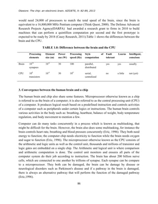 Olawore: The chip: an electronic brain. AZOJETE, 9: 82-89, 2013
86
would need 24,000 of processors to match the total speed of the brain, since the brain is
equivalent to a 16,800,000 MHz Pentium computer (Think Quest, 2000). The Defense Advanced
Research Projects Agency(DARPA) had awarded a research grant to firms in 2010 to build
machines that can perform a quintillion computation per second and the first prototype is
expected to be ready by 2018 (Casey Research, 2011).Table 1 shows the differences between the
brain and the CPU.
TABLE 1.0: Difference between the brain and the CPU
Processing
elements
Element
size (m)
Power
use (W)
Processing
speed (Hz)
Style of
computation
Fault
tolerant
Learns Intelligent,
conscious
Brain 1014
synapses
10-6
30 100 parallel,
distributed
yes yes usually
CPU 108
transistors
10-6
30 109
serial,
centralized
no a little not (yet)
3. Convergence between the human brain and a chip
The human brain and chip also share some features. Microprocessor otherwise known as a chip
is referred to as the brain of a computer; it is also referred to as the central processing unit (CPU)
of a computer. It produces logical result based on a predefined instruction and controls activities
of a computer such as peripherals under certain logics or instructions. The human brain controls
various activities in the body such as: breathing, heartbeat, balance of weight, body temperature
regulation, and body movement to mention a few.
Computer can do many tasks concurrently in a process which is known as multitasking, that
might be difficult for the brain. However, the brain also does some multitasking, for instance the
brain controls heart rate, breathing and blood pressure concurrently (Eric, 1996). They both need
energy to function; the computer chip needs electricity to function while the brain needs oxygen
and sugar to function (Eric, 1996). The microprocessor otherwise known as the CPU consists of
the arithmetic and logic units as well as the control unit, thousands and millions of transistor and
logic gates are embedded on a single chip. The Arithmetic and logical unit is where comparison
and arithmetic computation is done. The control unit monitors and ensures all parts of the
computer system do their job according to instruction. The brain has about 200 billion nerve
cells, which are connected to one another by trillions of synapse. Each synapse can be compare
to a microprocessor. They both can be damaged, the brain can be damage by disease or
neurological disorders such as Parkinson's disease and if a pathway in the brain is damaged,
there is always an alternative pathway that will perform the function of the damaged pathway
(Eric,1996).
 