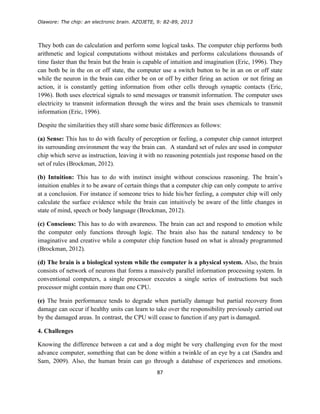 Olawore: The chip: an electronic brain. AZOJETE, 9: 82-89, 2013
87
They both can do calculation and perform some logical tasks. The computer chip performs both
arithmetic and logical computations without mistakes and performs calculations thousands of
time faster than the brain but the brain is capable of intuition and imagination (Eric, 1996). They
can both be in the on or off state, the computer use a switch button to be in an on or off state
while the neuron in the brain can either be on or off by either firing an action or not firing an
action, it is constantly getting information from other cells through synaptic contacts (Eric,
1996). Both uses electrical signals to send messages or transmit information. The computer uses
electricity to transmit information through the wires and the brain uses chemicals to transmit
information (Eric, 1996).
Despite the similarities they still share some basic differences as follows:
(a) Sense: This has to do with faculty of perception or feeling, a computer chip cannot interpret
its surrounding environment the way the brain can. A standard set of rules are used in computer
chip which serve as instruction, leaving it with no reasoning potentials just response based on the
set of rules (Brockman, 2012).
(b) Intuition: This has to do with instinct insight without conscious reasoning. The brain’s
intuition enables it to be aware of certain things that a computer chip can only compute to arrive
at a conclusion. For instance if someone tries to hide his/her feeling, a computer chip will only
calculate the surface evidence while the brain can intuitively be aware of the little changes in
state of mind, speech or body language (Brockman, 2012).
(c) Conscious: This has to do with awareness. The brain can act and respond to emotion while
the computer only functions through logic. The brain also has the natural tendency to be
imaginative and creative while a computer chip function based on what is already programmed
(Brockman, 2012).
(d) The brain is a biological system while the computer is a physical system. Also, the brain
consists of network of neurons that forms a massively parallel information processing system. In
conventional computers, a single processor executes a single series of instructions but such
processor might contain more than one CPU.
(e) The brain performance tends to degrade when partially damage but partial recovery from
damage can occur if healthy units can learn to take over the responsibility previously carried out
by the damaged areas. In contrast, the CPU will cease to function if any part is damaged.
4. Challenges
Knowing the difference between a cat and a dog might be very challenging even for the most
advance computer, something that can be done within a twinkle of an eye by a cat (Sandra and
Sam, 2009). Also, the human brain can go through a database of experiences and emotions.
 