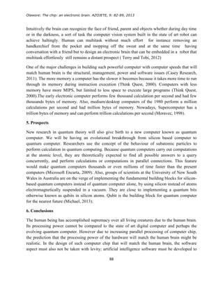 Olawore: The chip: an electronic brain. AZOJETE, 9: 82-89, 2013
88
Intuitively the brain can recognize the face of friend, parent and objects whether during day time
or in the darkness, a sort of task the computer vision system built in the state of art robot can
achieve haltingly. Human can multitask without much effort for instance removing an
handkerchief from the pocket and mopping off the sweat and at the same time having
conversation with a friend but to design an electronic brain that can be embedded in a robot that
multitask effortlessly still remains a distant prospect ( Terry and Tobi, 2012)
One of the major challenges in building such powerful computer with computer speeds that will
match human brain is the structural, management, power and software issues (Casey Research,
2011). The more memory a computer has the slower it becomes because it takes more time to run
through its memory during instruction execution (Think Quest, 2000). Computers with less
memory have more MIPS, but limited to less space to execute large programs (Think Quest,
2000).The early electronic computer performs few thousand calculation per second and had few
thousands bytes of memory. Also, medium/desktop computers of the 1980 perform a million
calculations per second and had million bytes of memory. Nowadays, Supercomputer has a
trillion bytes of memory and can perform trillion calculations per second (Moravec, 1998).
5. Prospects
New research in quantum theory will also give birth to a new computer known as quantum
computer. We will be having an evolutional breakthrough from silicon based computer to
quantum computer. Researchers use the concept of the behaviour of subatomic particles to
perform calculation in quantum computing. Because quantum computers carry out computations
at the atomic level, they are theoretically expected to find all possible answers to a query
concurrently, and perform calculations or computations in parallel connections. This feature
would make quantum computers thousands or even millions of time faster than the present
computers (Microsoft Encarta, 2009). Also, groups of scientists at the University of New South
Wales in Australia are on the verge of implementing the fundamental building blocks for silicon-
based quantum computers instead of quantum computer alone, by using silicon instead of atoms
electromagnetically suspended in a vacuum. They are close to implementing a quantum bits
otherwise known as qubits in silicon atoms. Qubit is the building block for quantum computer
for the nearest future (Michael, 2013).
6. Conclusions
The human being has accomplished supremacy over all living creatures due to the human brain.
Its processing power cannot be compared to the state of art digital computer and perhaps the
evolving quantum computer. However due to increasing parallel processing of computer chip,
the prediction that the processing power of the hardware will match the human brain might be
realistic. In the design of such computer chip that will match the human brain, the software
aspect must also not be taken with levity; artificial intelligence software must be developed to
 