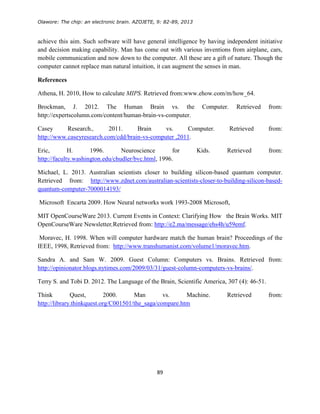 Olawore: The chip: an electronic brain. AZOJETE, 9: 82-89, 2013
89
achieve this aim. Such software will have general intelligence by having independent initiative
and decision making capability. Man has come out with various inventions from airplane, cars,
mobile communication and now down to the computer. All these are a gift of nature. Though the
computer cannot replace man natural intuition, it can augment the senses in man.
References
Athena, H. 2010, How to calculate MIPS. Retrieved from:www.ehow.com/m/how_64.
Brockman, J. 2012. The Human Brain vs. the Computer. Retrieved from:
http://expertscolumn.com/content/human-brain-vs-computer.
Casey Research., 2011. Brain vs. Computer. Retrieved from:
http://www.caseyresearch.com/cdd/brain-vs-computer ,2011.
Eric, H. 1996. Neuroscience for Kids. Retrieved from:
http://faculty.washington.edu/chudler/bvc.html, 1996.
Michael, L. 2013. Australian scientists closer to building silicon-based quantum computer.
Retrieved from: http://www.zdnet.com/australian-scientists-closer-to-building-silicon-based-
quantum-computer-7000014193/
Microsoft Encarta 2009. How Neural networks work 1993-2008 Microsoft,
MIT OpenCourseWare 2013. Current Events in Context: Clarifying How the Brain Works. MIT
OpenCourseWare Newsletter,Retrieved from: http://e2.ma/message/ehs4h/u59emf.
Moravec, H. 1998. When will computer hardware match the human brain? Proceedings of the
IEEE, 1998, Retrieved from: http://www.transhumanist.com/volume1/moravec.htm.
Sandra A. and Sam W. 2009. Guest Column: Computers vs. Brains. Retrieved from:
http://opinionator.blogs.nytimes.com/2009/03/31/guest-column-computers-vs-brains/.
Terry S. and Tobi D. 2012. The Language of the Brain, Scientific America, 307 (4): 46-51.
Think Quest, 2000. Man vs. Machine. Retrieved from:
http://library.thinkquest.org/C001501/the_saga/compare.htm
 