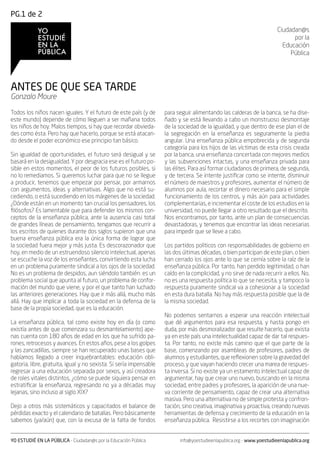 PG.1 de 2

                                                                                                                       Ciudadan@s
                                                                                                                             por la
                                                                                                                         Educación
                                                                                                                            Pública




ANTES DE QUE SEA TARDE
Gonzalo Moure

Todos los niños nacen iguales. Y el futuro de este país (y de       para seguir alimentando las calderas de la banca, se ha dise-
este mundo) depende de cómo lleguen a ser mañana todos              ñado y se está llevando a cabo un monstruoso desmontaje
los niños de hoy. Malos tiempos, si hay que recordar obvieda-       de la sociedad de la igualdad, y que dentro de ese plan el de
des como ésta. Pero hay que hacerlo, porque se está atacan-         la segregación en la enseñanza es seguramente la piedra
do desde el poder económico ese principio tan básico.               angular. Una enseñanza pública empobrecida y de segunda
                                                                    categoría para los hijos de las víctimas de esta crisis creada
Sin igualdad de oportunidades, el futuro será desigual y se         por la banca, una enseñanza concertada con mejores medios
basará en la desigualdad. Y por desgracia ese es el futuro po-      y las subvenciones intactas, y una enseñanza privada para
sible en estos momentos, el peor de los futuros posibles, si        las élites. Para así formar ciudadanos de primera, de segunda,
no lo remediamos. Si queremos luchar para que no se llegue          y de tercera. Se intente justificar como se intente, disminuir
a producir, tenemos que empezar por pensar, por armarnos            el número de maestros y profesores, aumentar el número de
con argumentos, ideas y alternativas. Algo que no está su-          alumnos por aula, recortar el dinero necesario para el simple
cediendo, o está sucediendo en los márgenes de la sociedad.         funcionamiento de los centros, y más aún para actividades
¿Dónde están en un momento tan crucial los pensadores, los          complementarias, e incrementar el coste de los estudios en la
filósofos? Es lamentable que para defender los mismos con-          universidad, no puede llegar a otro resultado que el descrito.
ceptos de la enseñanza pública, ante la ausencia casi total         Nos encontramos, por tanto, ante un plan de consecuencias
de grandes líneas de pensamiento, tengamos que recurrir a           devastadoras, y tenemos que encontrar las ideas necesarias
los escritos de quienes durante dos siglos supieron que una         para impedir que se lleve a cabo.
buena enseñanza pública era la única forma de lograr que
la sociedad fuera mejor y más justa. Es descorazonador que          Los partidos políticos con responsabilidades de gobierno en
hoy, en medio de un estruendoso silencio intelectual, apenas        las dos últimas décadas, o bien participan de este plan, o bien
se escuche la voz de los enseñantes, convirtiendo esta lucha        han cerrado los ojos ante lo que se cernía sobre la raíz de la
en un problema puramente sindical a los ojos de la sociedad.        enseñanza pública. Por tanto, han perdido legitimidad, o han
No es un problema de despidos, aun siéndolo también: es un          caído en la complicidad, y no sirve de nada recurrir a ellos. No,
problema social que apunta al futuro, un problema de confor-        no es una respuesta política lo que se necesita, y tampoco la
mación del mundo que viene, y por el que tanto han luchado          respuesta puramente sindical va a cohesionar a la sociedad
las anteriores generaciones. Hay que ir más allá, mucho más         en esta dura batalla. No hay más respuesta posible que la de
allá. Hay que implicar a toda la sociedad en la defensa de la       la misma sociedad.
base de la propia sociedad, que es la educación.
                                                                    No podemos sentarnos a esperar una reacción intelectual
La enseñanza pública, tal como existe hoy en día (o como            que dé argumentos para esa respuesta, y hasta pongo en
existía antes de que comenzara su desmantelamiento) ape-            duda, por más desmoralizador que resulte hacerlo, que exista
nas cuenta con 180 años de edad en los que ha sufrido pa-           ya en este país una intelectualidad capaz de dar tal respues-
rones, retrocesos y avances. En estos años, pese a los golpes       ta. Por tanto, no existe más camino que el que parte de la
y las zancadillas, siempre se han recuperado unas bases que         base, comenzando por asambleas de profesores, padres de
habíamos llegado a creer inquebrantables: educación obli-           alumnos y estudiantes, que reflexionen sobre la gravedad del
gatoria, libre, gratuita, igual y no sexista. Si sería impensable   proceso, y que vayan haciendo crecer una marea de respues-
regresar a una educación separada por sexos, y así creadora         ta inversa. Si no existe ya un estamento intelectual capaz de
de roles vitales distintos, ¿cómo se puede siquiera pensar en       argumentar, hay que crear uno nuevo, buscando en la misma
estratificar la enseñanza, regresando no ya a décadas muy           sociedad, entre padres y profesores, la aparición de una nue-
lejanas, sino incluso al siglo XIX?                                 va corriente de pensamiento, capaz de crear una alternativa
                                                                    masiva. Pero una alternativa no de simple protesta y confron-
Dejo a otros más sistemáticos y capacitados el balance de           tación, sino creativa, imaginativa y proactiva, creando nuevas
pérdidas exacto y el calendario de batallas. Pero básicamente       herramientas de defensa y crecimiento de la educación en la
sabemos (ya/aún) que, con la excusa de la falta de fondos           enseñanza pública. Resistirse a los recortes con imaginación


YO ESTUDIÉ EN LA PÚBLICA - Ciudadan@s por la Educación Pública            info@yoestudieenlapublica.org - www.yoestudieenlapublica.org
 