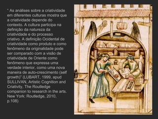 “  As análises sobre a criatividade em diferentes culturas mostra que a criatividade depende do contexto. A cultura participa na definição da natureza da criatividade e do processo criativo. A definição Ocidental de criatividade como produto e como fenômeno da originalidade pode ser comparado com a visão de criatividade de Oriente como fenômeno que expressa uma verdade interior, como uma nova maneira de auto-crescimento (self growth)” (LUBART, 1999, apud SULLIVAN, Artistic Cognition and Criativity, The Routledge companion to research in the arts. New York: Routledge, 2010, p.108) 