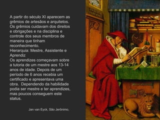 A partir do século XI aparecem as grêmios de artesãos e arquitetos. Os grêmios cuidavam dos direitos e obrigações e na disciplina e controle dos seus membros de maneira que tinham reconhecimento. Hierarquia: Mestre, Assistente e Aprendiz Os aprendizes começavam sobre a tutoria de um mestre aos 13-14 anos de idade. Depois de um período de 6 anos recebia um certificado e apresentava uma obra.  Dependendo da habilidade podia ser mestre e ter aprendizes, mas poucos conseguem este status.  Jan van Eyck, São Jerônimo,  