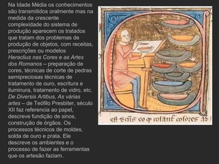 Na Idade Média os conhecimentos são transmitidos oralmente mas na medida da crescente complexidade do sistema de produção aparecem os tratados que tratam dos problemas de produção de objetos, com receitas, prescrições ou modelos Heraclius nas Cores e as Artes dos Romanos  – preparação de cores, técnicas de corte de pedras semipreciosas técnicas de tratamento de ouro, escritura e iluminura, tratamento de vidro, etc. De Diversis Artibus, As várias artes  – de Teófilo Presbiter, século XII faz referencia ao papel, descreve fundição de sinos, construção de órgãos. Os processos técnicos de moldes, solda de ouro e prata. Ele descreve os ambientes e o processo de fazer as ferramentas que os artesão faziam. 