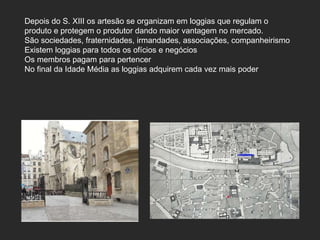 Depois do S. XIII os artesão se organizam em loggias que regulam o produto e protegem o produtor dando maior vantagem no mercado.  São sociedades, fraternidades, irmandades, associações, companheirismo Existem loggias para todos os ofícios e negócios Os membros pagam para pertencer No final da Idade Média as loggias adquirem cada vez mais poder 