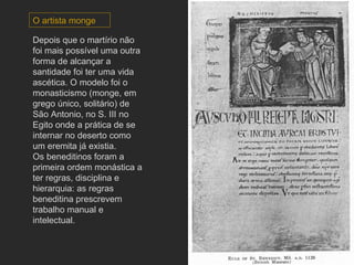 Depois que o martírio não foi mais possível uma outra forma de alcançar a santidade foi ter uma vida ascética. O modelo foi o monasticismo (monge, em grego único, solitário) de São Antonio, no S. III no Egito onde a prática de se internar no deserto como um eremita já existia.  Os beneditinos foram a primeira ordem monástica a ter regras, disciplina e hierarquia: as regras beneditina prescrevem trabalho manual e intelectual.  O artista monge 