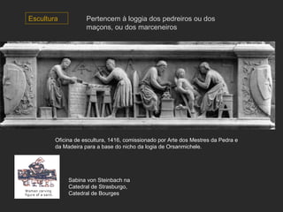 Escultura Oficina de escultura, 1416, comissionado por Arte dos Mestres da Pedra e da Madeira para a base do nicho da logia de Orsanmichele.  Sabina von Steinbach na Catedral de Strasburgo,  Catedral de Bourges Pertencem à loggia dos pedreiros ou dos maçons, ou dos marceneiros 