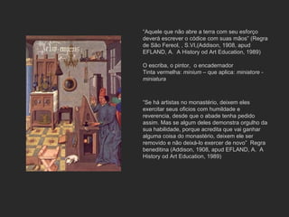 “ Aquele que não abre a terra com seu esforço deverá escrever o códice com suas mãos” (Regra de São Fereol, , S.VI,(Addison, 1908, apud EFLAND, A.  A History od Art Education, 1989) O escriba , o pintor,  o encadernador Tinta vermelha:  minium  – que aplica:  miniatore - miniatura “ Se há artistas no monastério, deixem eles exercitar seus oficios com humildade e reverencia, desde que o abade tenha pedido assim. Mas se algum deles demonstra orgulho da sua habilidade, porque acredita que vai ganhar alguma coisa do monastério, deixem ele ser removido e não deixá-lo exercer de novo”  Regra beneditina (Addison, 1908, apud EFLAND, A.  A History od Art Education, 1989) 