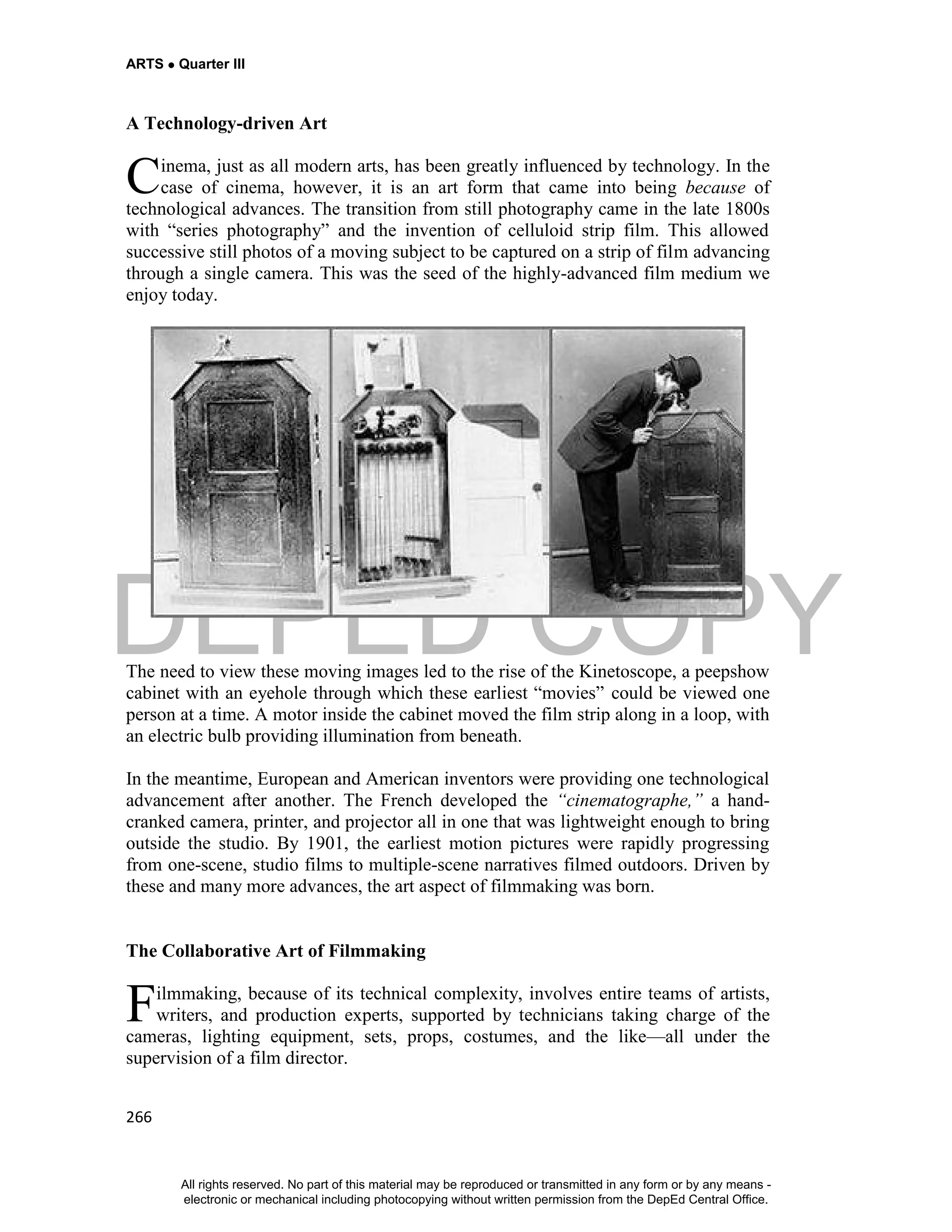 DEPED COPY
ARTS  Quarter III
266
A Technology-driven Art
inema, just as all modern arts, has been greatly influenced by technology. In the
case of cinema, however, it is an art form that came into being because of
technological advances. The transition from still photography came in the late 1800s
with “series photography” and the invention of celluloid strip film. This allowed
successive still photos of a moving subject to be captured on a strip of film advancing
through a single camera. This was the seed of the highly-advanced film medium we
enjoy today.
The need to view these moving images led to the rise of the Kinetoscope, a peepshow
cabinet with an eyehole through which these earliest “movies” could be viewed one
person at a time. A motor inside the cabinet moved the film strip along in a loop, with
an electric bulb providing illumination from beneath.
In the meantime, European and American inventors were providing one technological
advancement after another. The French developed the “cinematographe,” a hand-
cranked camera, printer, and projector all in one that was lightweight enough to bring
outside the studio. By 1901, the earliest motion pictures were rapidly progressing
from one-scene, studio films to multiple-scene narratives filmed outdoors. Driven by
these and many more advances, the art aspect of filmmaking was born.
The Collaborative Art of Filmmaking
ilmmaking, because of its technical complexity, involves entire teams of artists,
writers, and production experts, supported by technicians taking charge of the
cameras, lighting equipment, sets, props, costumes, and the like—all under the
supervision of a film director.
C
F
All rights reserved. No part of this material may be reproduced or transmitted in any form or by any means -
electronic or mechanical including photocopying without written permission from the DepEd Central Office.
 