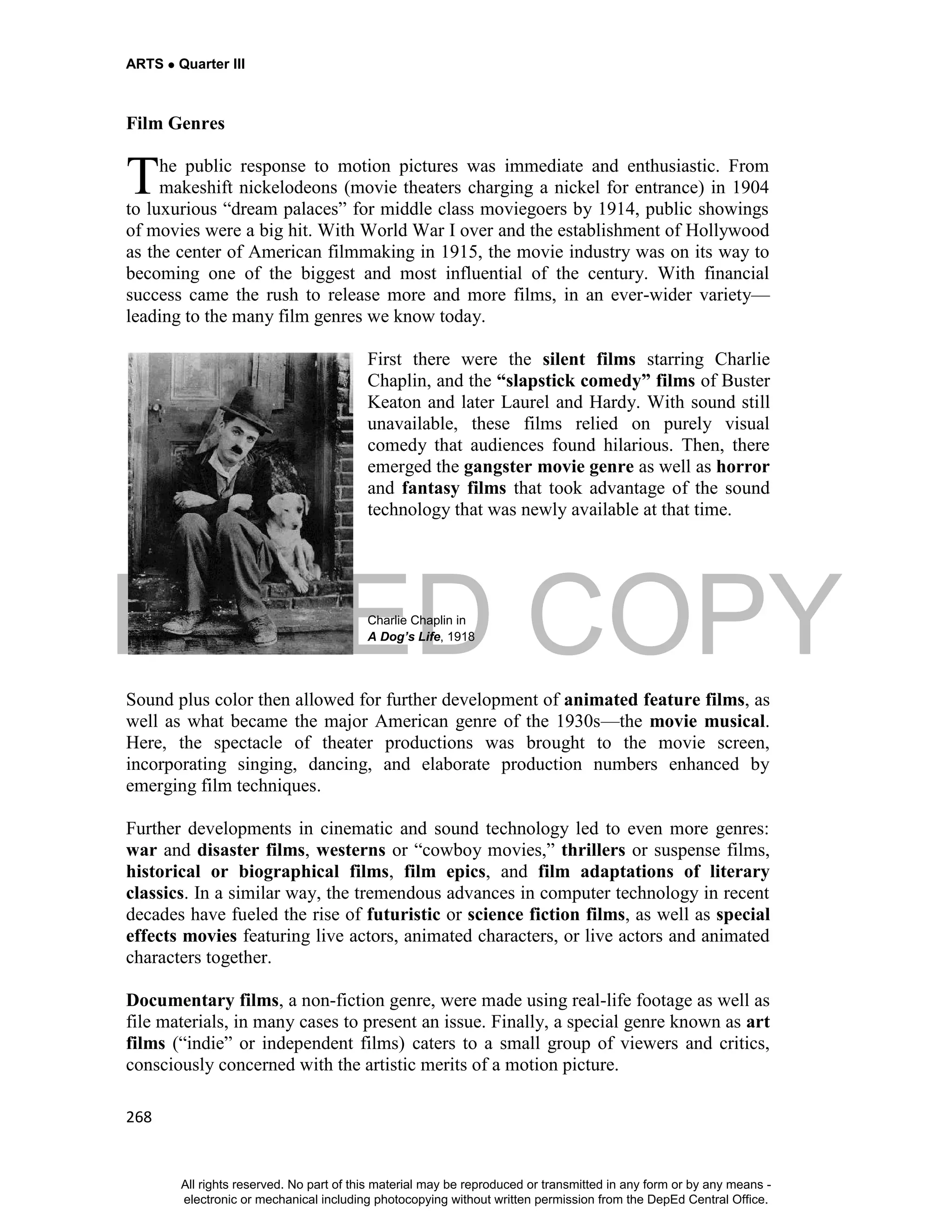 DEPED COPY
ARTS  Quarter III
268
Film Genres
he public response to motion pictures was immediate and enthusiastic. From
makeshift nickelodeons (movie theaters charging a nickel for entrance) in 1904
to luxurious “dream palaces” for middle class moviegoers by 1914, public showings
of movies were a big hit. With World War I over and the establishment of Hollywood
as the center of American filmmaking in 1915, the movie industry was on its way to
becoming one of the biggest and most influential of the century. With financial
success came the rush to release more and more films, in an ever-wider variety—
leading to the many film genres we know today.
First there were the silent films starring Charlie
Chaplin, and the “slapstick comedy” films of Buster
Keaton and later Laurel and Hardy. With sound still
unavailable, these films relied on purely visual
comedy that audiences found hilarious. Then, there
emerged the gangster movie genre as well as horror
and fantasy films that took advantage of the sound
technology that was newly available at that time.
Charlie Chaplin in
A Dog’s Life, 1918
Sound plus color then allowed for further development of animated feature films, as
well as what became the major American genre of the 1930s—the movie musical.
Here, the spectacle of theater productions was brought to the movie screen,
incorporating singing, dancing, and elaborate production numbers enhanced by
emerging film techniques.
Further developments in cinematic and sound technology led to even more genres:
war and disaster films, westerns or “cowboy movies,” thrillers or suspense films,
historical or biographical films, film epics, and film adaptations of literary
classics. In a similar way, the tremendous advances in computer technology in recent
decades have fueled the rise of futuristic or science fiction films, as well as special
effects movies featuring live actors, animated characters, or live actors and animated
characters together.
Documentary films, a non-fiction genre, were made using real-life footage as well as
file materials, in many cases to present an issue. Finally, a special genre known as art
films (“indie” or independent films) caters to a small group of viewers and critics,
consciously concerned with the artistic merits of a motion picture.
T
All rights reserved. No part of this material may be reproduced or transmitted in any form or by any means -
electronic or mechanical including photocopying without written permission from the DepEd Central Office.
 