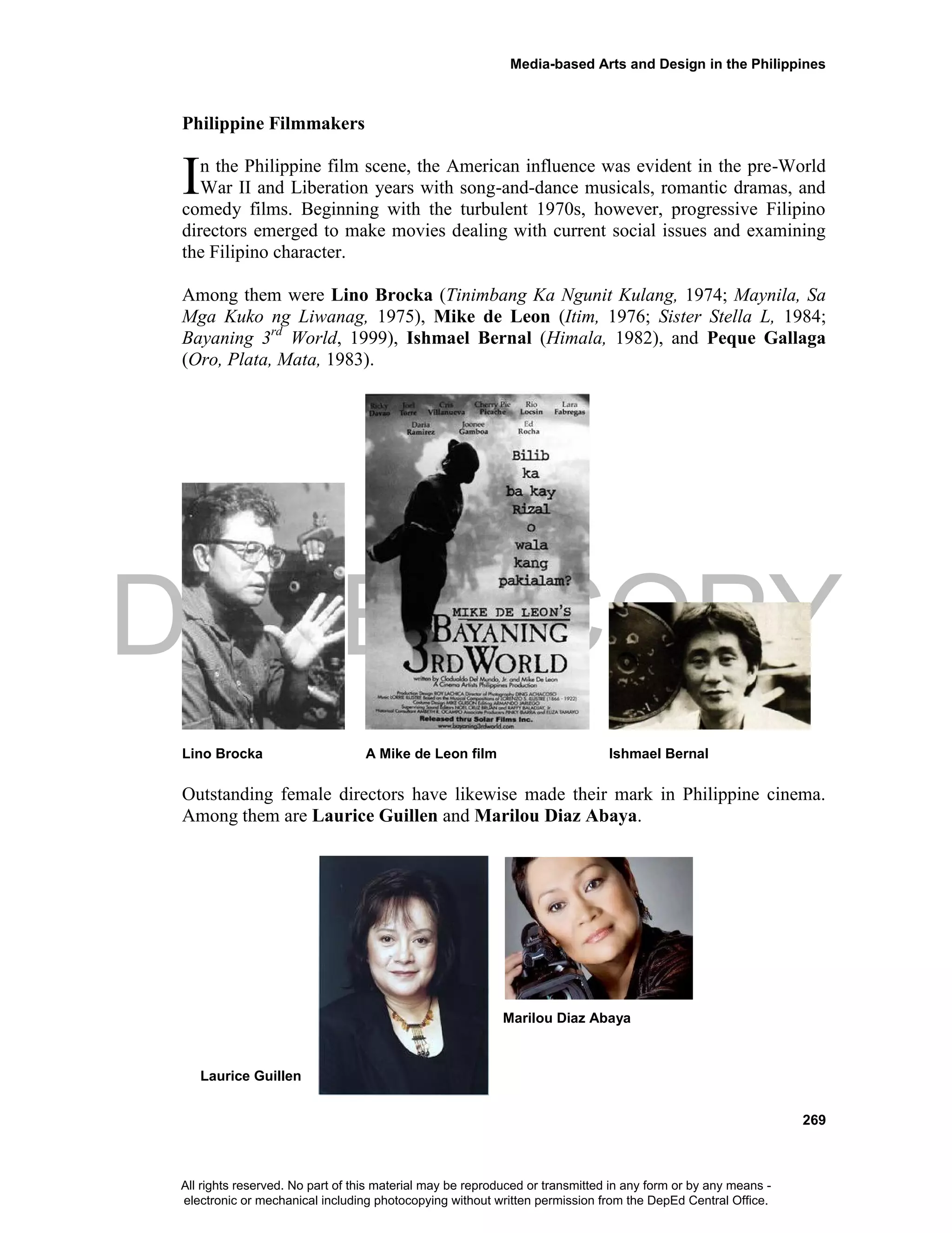 DEPED COPY
Media-based Arts and Design in the Philippines
269
Philippine Filmmakers
n the Philippine film scene, the American influence was evident in the pre-World
War II and Liberation years with song-and-dance musicals, romantic dramas, and
comedy films. Beginning with the turbulent 1970s, however, progressive Filipino
directors emerged to make movies dealing with current social issues and examining
the Filipino character.
Among them were Lino Brocka (Tinimbang Ka Ngunit Kulang, 1974; Maynila, Sa
Mga Kuko ng Liwanag, 1975), Mike de Leon (Itim, 1976; Sister Stella L, 1984;
Bayaning 3rd
World, 1999), Ishmael Bernal (Himala, 1982), and Peque Gallaga
(Oro, Plata, Mata, 1983).
Lino Brocka A Mike de Leon film Ishmael Bernal
Outstanding female directors have likewise made their mark in Philippine cinema.
Among them are Laurice Guillen and Marilou Diaz Abaya.
Marilou Diaz Abaya
Laurice Guillen
I
All rights reserved. No part of this material may be reproduced or transmitted in any form or by any means -
electronic or mechanical including photocopying without written permission from the DepEd Central Office.
 