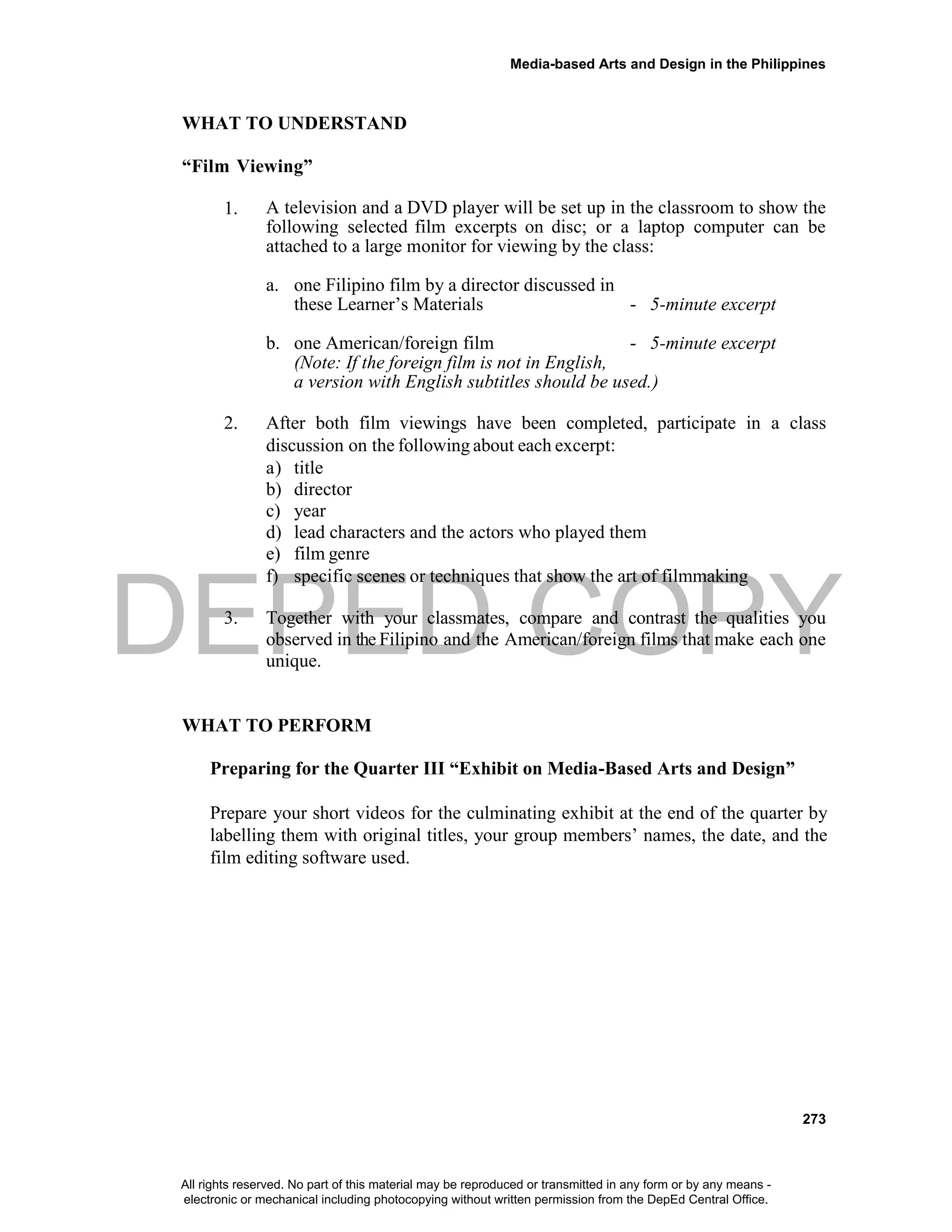 DEPED COPY
Media-based Arts and Design in the Philippines
273
WHAT TO UNDERSTAND
“Film Viewing”
1. A television and a DVD player will be set up in the classroom to show the
following selected film excerpts on disc; or a laptop computer can be
attached to a large monitor for viewing by the class:
a. one Filipino film by a director discussed in
these Learner’s Materials - 5-minute excerpt
b. one American/foreign film - 5-minute excerpt
(Note: If the foreign film is not in English,
a version with English subtitles should be used.)
2. After both film viewings have been completed, participate in a class
discussion on the following about each excerpt:
a) title
b) director
c) year
d) lead characters and the actors who played them
e) film genre
f) specific scenes or techniques that show the art of filmmaking
3. Together with your classmates, compare and contrast the qualities you
observed in the Filipino and the American/foreign films that make each one
unique.
WHAT TO PERFORM
Preparing for the Quarter III “Exhibit on Media-Based Arts and Design”
Prepare your short videos for the culminating exhibit at the end of the quarter by
labelling them with original titles, your group members’ names, the date, and the
film editing software used.
All rights reserved. No part of this material may be reproduced or transmitted in any form or by any means -
electronic or mechanical including photocopying without written permission from the DepEd Central Office.
 