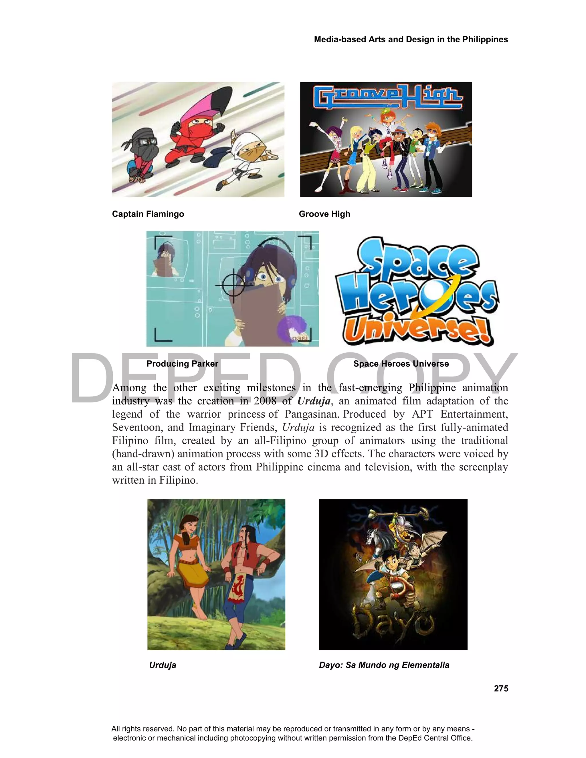 DEPED COPY
Media-based Arts and Design in the Philippines
275
Captain Flamingo Groove High
Producing Parker Space Heroes Universe
Among the other exciting milestones in the fast-emerging Philippine animation
industry was the creation in 2008 of Urduja, an animated film adaptation of the
legend of the warrior princess of Pangasinan. Produced by APT Entertainment,
Seventoon, and Imaginary Friends, Urduja is recognized as the first fully-animated
Filipino film, created by an all-Filipino group of animators using the traditional
(hand-drawn) animation process with some 3D effects. The characters were voiced by
an all-star cast of actors from Philippine cinema and television, with the screenplay
written in Filipino.
Urduja Dayo: Sa Mundo ng Elementalia
All rights reserved. No part of this material may be reproduced or transmitted in any form or by any means -
electronic or mechanical including photocopying without written permission from the DepEd Central Office.
 