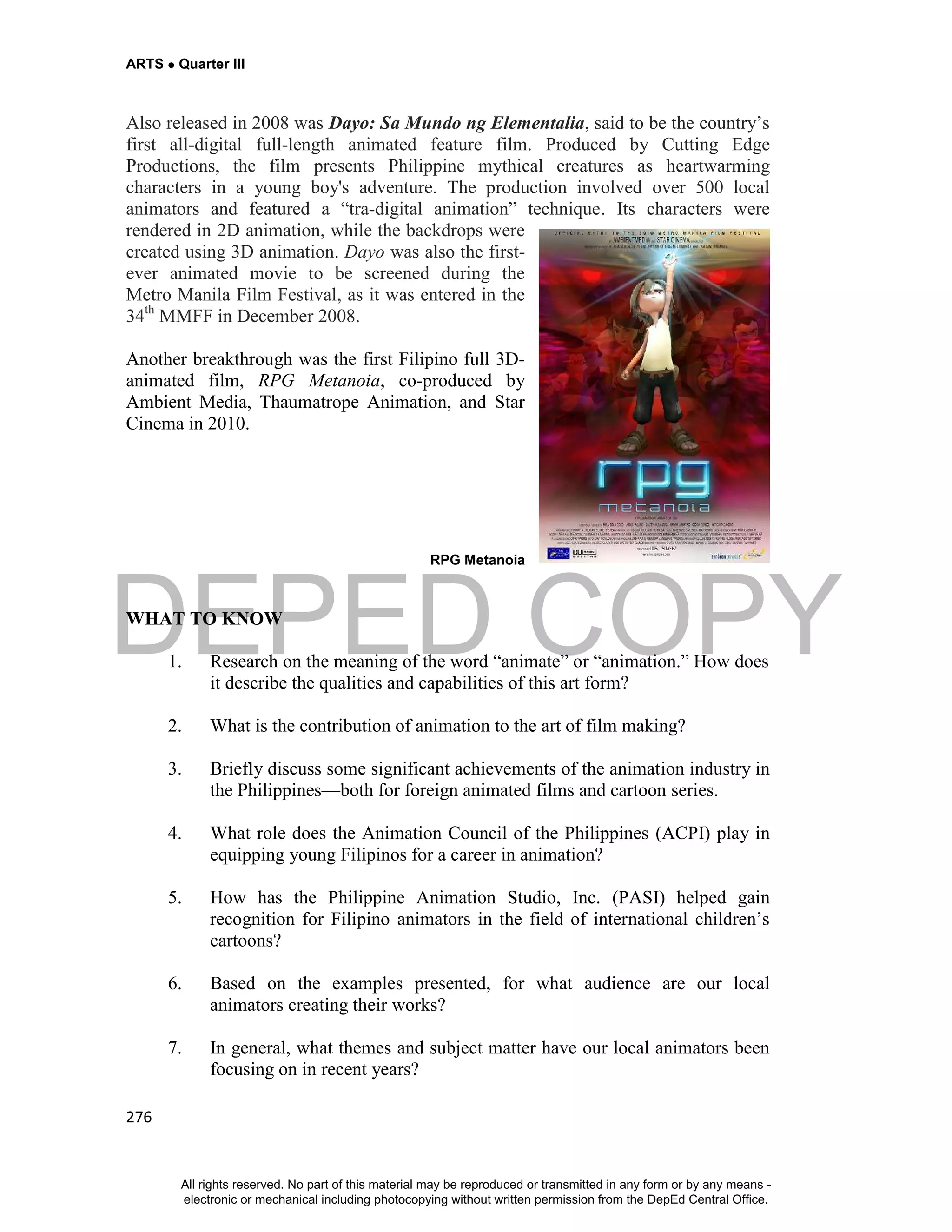 DEPED COPY
ARTS  Quarter III
276
Also released in 2008 was Dayo: Sa Mundo ng Elementalia, said to be the country’s
first all-digital full-length animated feature film. Produced by Cutting Edge
Productions, the film presents Philippine mythical creatures as heartwarming
characters in a young boy's adventure. The production involved over 500 local
animators and featured a “tra-digital animation” technique. Its characters were
rendered in 2D animation, while the backdrops were
created using 3D animation. Dayo was also the first-
ever animated movie to be screened during the
Metro Manila Film Festival, as it was entered in the
34th
MMFF in December 2008.
Another breakthrough was the first Filipino full 3D-
animated film, RPG Metanoia, co-produced by
Ambient Media, Thaumatrope Animation, and Star
Cinema in 2010.
RPG Metanoia
WHAT TO KNOW
1. Research on the meaning of the word “animate” or “animation.” How does
it describe the qualities and capabilities of this art form?
2. What is the contribution of animation to the art of film making?
3. Briefly discuss some significant achievements of the animation industry in
the Philippines—both for foreign animated films and cartoon series.
4. What role does the Animation Council of the Philippines (ACPI) play in
equipping young Filipinos for a career in animation?
5. How has the Philippine Animation Studio, Inc. (PASI) helped gain
recognition for Filipino animators in the field of international children’s
cartoons?
6. Based on the examples presented, for what audience are our local
animators creating their works?
7. In general, what themes and subject matter have our local animators been
focusing on in recent years?
All rights reserved. No part of this material may be reproduced or transmitted in any form or by any means -
electronic or mechanical including photocopying without written permission from the DepEd Central Office.
 