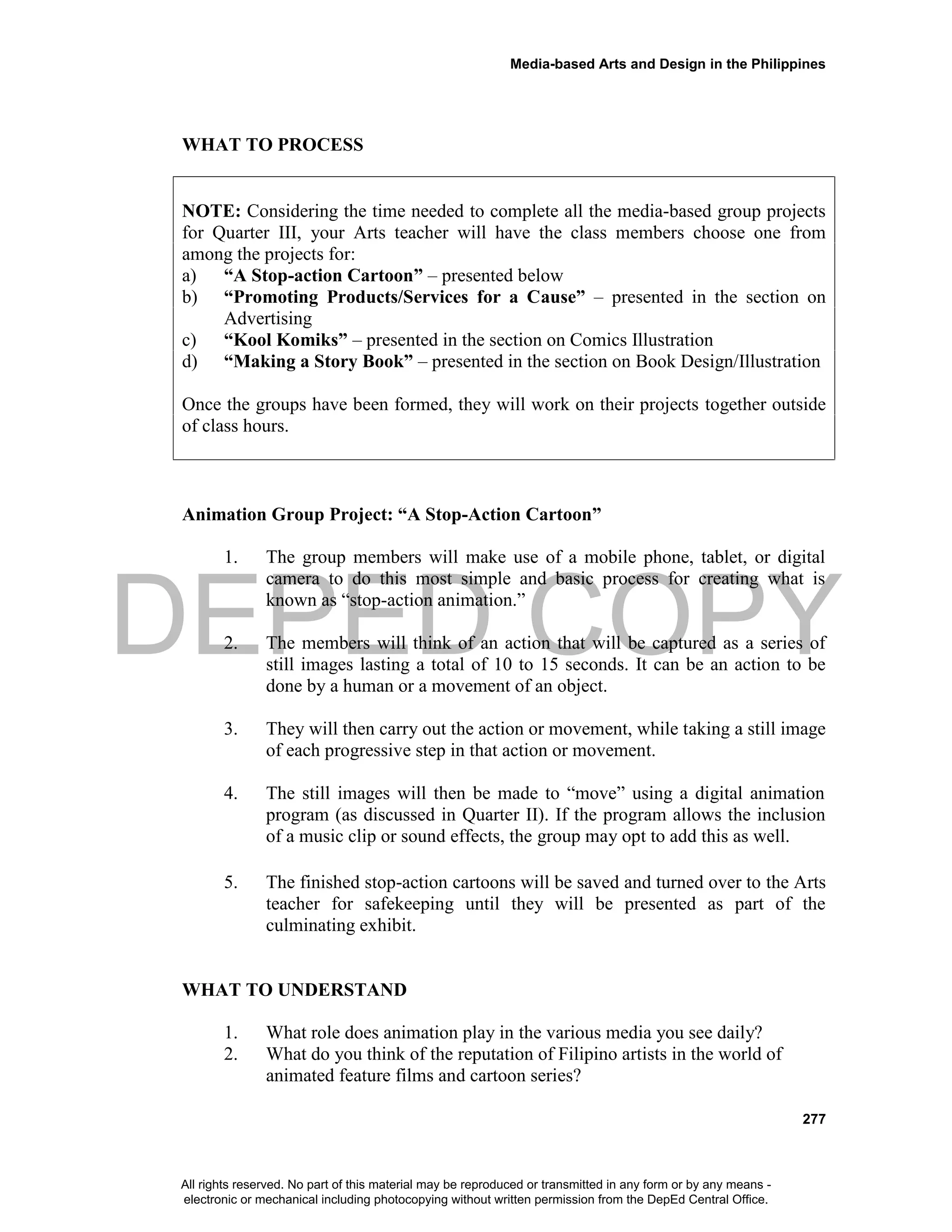 DEPED COPY
Media-based Arts and Design in the Philippines
277
WHAT TO PROCESS
NOTE: Considering the time needed to complete all the media-based group projects
for Quarter III, your Arts teacher will have the class members choose one from
among the projects for:
a) “A Stop-action Cartoon” – presented below
b) “Promoting Products/Services for a Cause” – presented in the section on
Advertising
c) “Kool Komiks” – presented in the section on Comics Illustration
d) “Making a Story Book” – presented in the section on Book Design/Illustration
Once the groups have been formed, they will work on their projects together outside
of class hours.
Animation Group Project: “A Stop-Action Cartoon”
1. The group members will make use of a mobile phone, tablet, or digital
camera to do this most simple and basic process for creating what is
known as “stop-action animation.”
2. The members will think of an action that will be captured as a series of
still images lasting a total of 10 to 15 seconds. It can be an action to be
done by a human or a movement of an object.
3. They will then carry out the action or movement, while taking a still image
of each progressive step in that action or movement.
4. The still images will then be made to “move” using a digital animation
program (as discussed in Quarter II). If the program allows the inclusion
of a music clip or sound effects, the group may opt to add this as well.
5. The finished stop-action cartoons will be saved and turned over to the Arts
teacher for safekeeping until they will be presented as part of the
culminating exhibit.
WHAT TO UNDERSTAND
1. What role does animation play in the various media you see daily?
2. What do you think of the reputation of Filipino artists in the world of
animated feature films and cartoon series?
All rights reserved. No part of this material may be reproduced or transmitted in any form or by any means -
electronic or mechanical including photocopying without written permission from the DepEd Central Office.
 