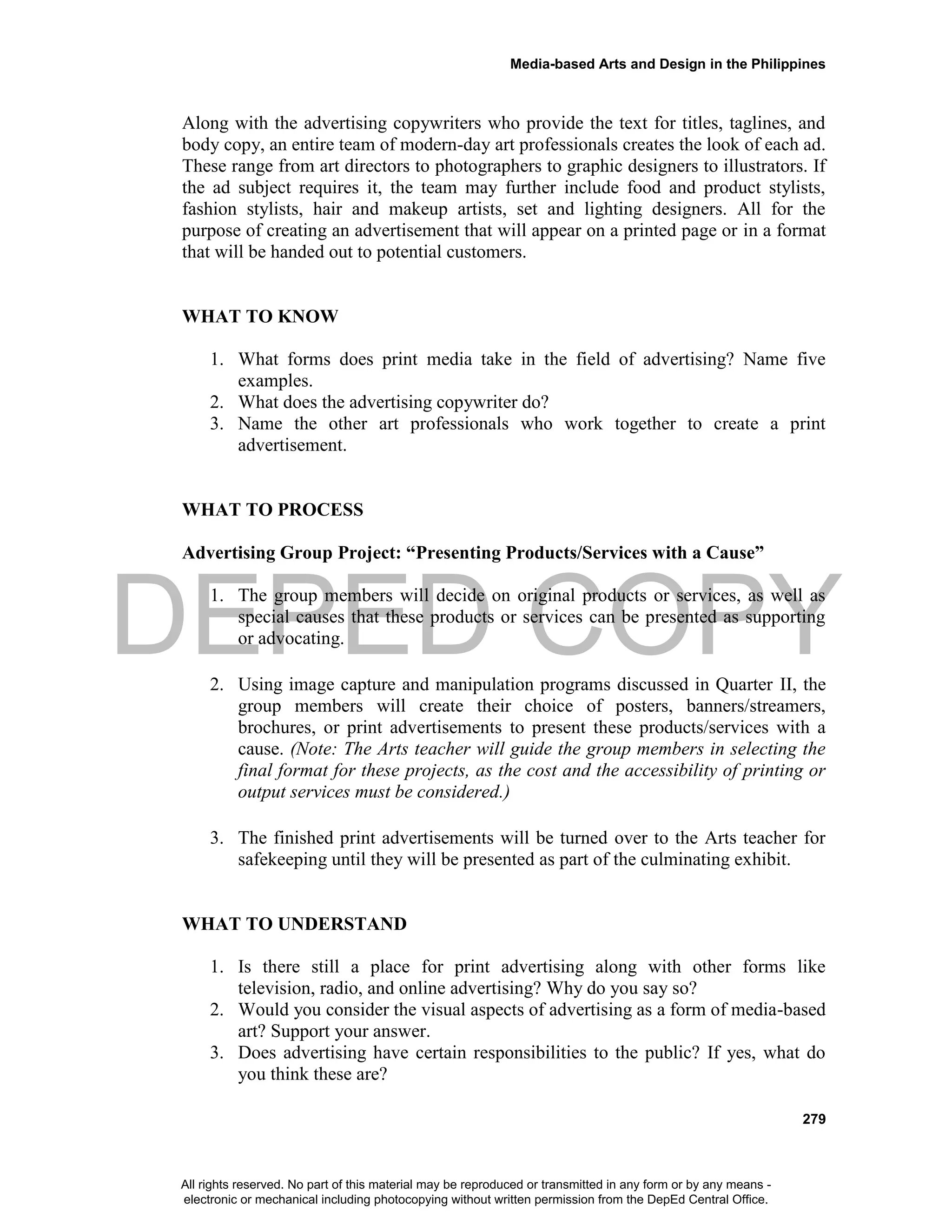 DEPED COPY
Media-based Arts and Design in the Philippines
279
Along with the advertising copywriters who provide the text for titles, taglines, and
body copy, an entire team of modern-day art professionals creates the look of each ad.
These range from art directors to photographers to graphic designers to illustrators. If
the ad subject requires it, the team may further include food and product stylists,
fashion stylists, hair and makeup artists, set and lighting designers. All for the
purpose of creating an advertisement that will appear on a printed page or in a format
that will be handed out to potential customers.
WHAT TO KNOW
1. What forms does print media take in the field of advertising? Name five
examples.
2. What does the advertising copywriter do?
3. Name the other art professionals who work together to create a print
advertisement.
WHAT TO PROCESS
Advertising Group Project: “Presenting Products/Services with a Cause”
1. The group members will decide on original products or services, as well as
special causes that these products or services can be presented as supporting
or advocating.
2. Using image capture and manipulation programs discussed in Quarter II, the
group members will create their choice of posters, banners/streamers,
brochures, or print advertisements to present these products/services with a
cause. (Note: The Arts teacher will guide the group members in selecting the
final format for these projects, as the cost and the accessibility of printing or
output services must be considered.)
3. The finished print advertisements will be turned over to the Arts teacher for
safekeeping until they will be presented as part of the culminating exhibit.
WHAT TO UNDERSTAND
1. Is there still a place for print advertising along with other forms like
television, radio, and online advertising? Why do you say so?
2. Would you consider the visual aspects of advertising as a form of media-based
art? Support your answer.
3. Does advertising have certain responsibilities to the public? If yes, what do
you think these are?
All rights reserved. No part of this material may be reproduced or transmitted in any form or by any means -
electronic or mechanical including photocopying without written permission from the DepEd Central Office.
 