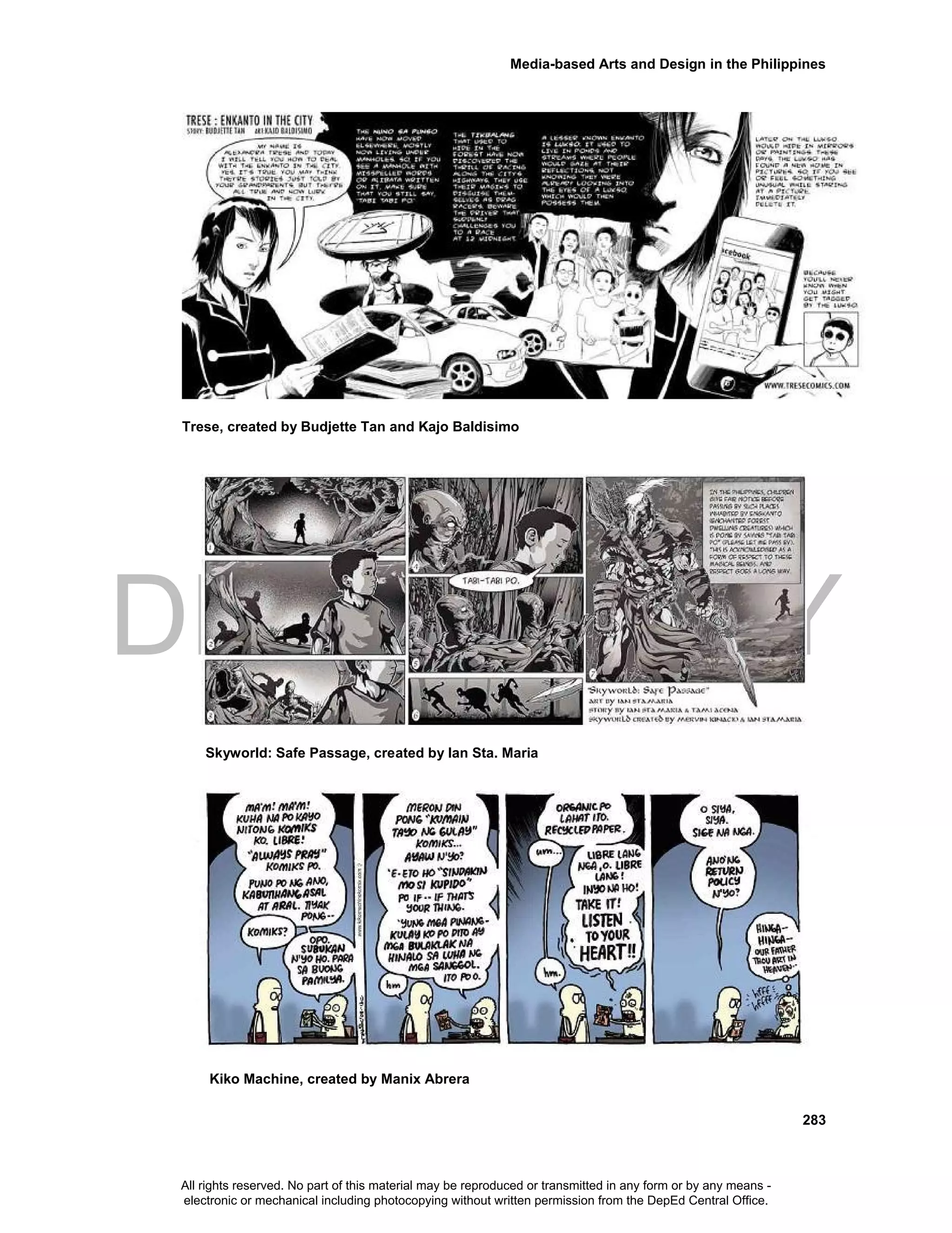 DEPED COPY
Media-based Arts and Design in the Philippines
283
Trese, created by Budjette Tan and Kajo Baldisimo
Skyworld: Safe Passage, created by Ian Sta. Maria
Kiko Machine, created by Manix Abrera
All rights reserved. No part of this material may be reproduced or transmitted in any form or by any means -
electronic or mechanical including photocopying without written permission from the DepEd Central Office.
 
