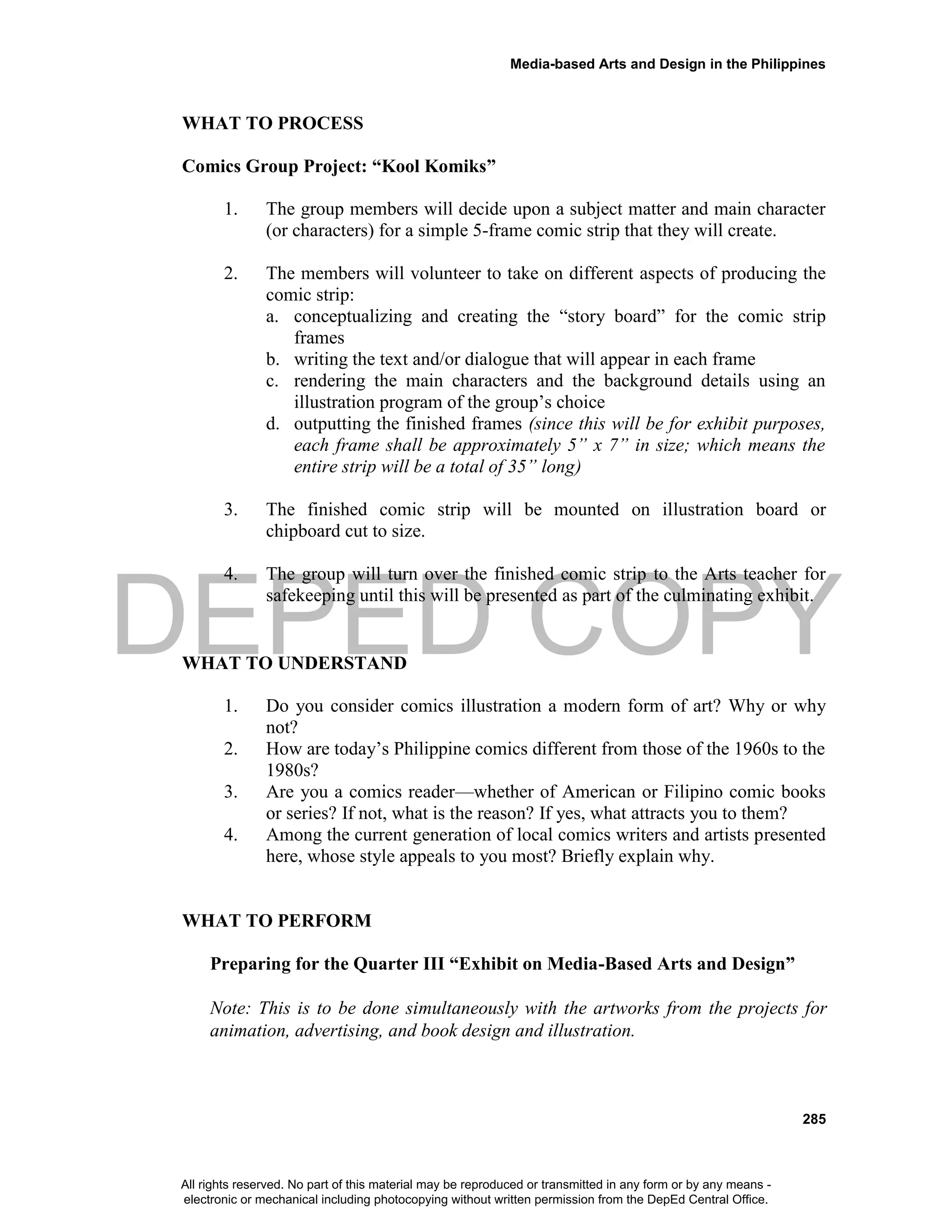 DEPED COPY
Media-based Arts and Design in the Philippines
285
WHAT TO PROCESS
Comics Group Project: “Kool Komiks”
1. The group members will decide upon a subject matter and main character
(or characters) for a simple 5-frame comic strip that they will create.
2. The members will volunteer to take on different aspects of producing the
comic strip:
a. conceptualizing and creating the “story board” for the comic strip
frames
b. writing the text and/or dialogue that will appear in each frame
c. rendering the main characters and the background details using an
illustration program of the group’s choice
d. outputting the finished frames (since this will be for exhibit purposes,
each frame shall be approximately 5” x 7” in size; which means the
entire strip will be a total of 35” long)
3. The finished comic strip will be mounted on illustration board or
chipboard cut to size.
4. The group will turn over the finished comic strip to the Arts teacher for
safekeeping until this will be presented as part of the culminating exhibit.
WHAT TO UNDERSTAND
1. Do you consider comics illustration a modern form of art? Why or why
not?
2. How are today’s Philippine comics different from those of the 1960s to the
1980s?
3. Are you a comics reader—whether of American or Filipino comic books
or series? If not, what is the reason? If yes, what attracts you to them?
4. Among the current generation of local comics writers and artists presented
here, whose style appeals to you most? Briefly explain why.
WHAT TO PERFORM
Preparing for the Quarter III “Exhibit on Media-Based Arts and Design”
Note: This is to be done simultaneously with the artworks from the projects for
animation, advertising, and book design and illustration.
All rights reserved. No part of this material may be reproduced or transmitted in any form or by any means -
electronic or mechanical including photocopying without written permission from the DepEd Central Office.
 