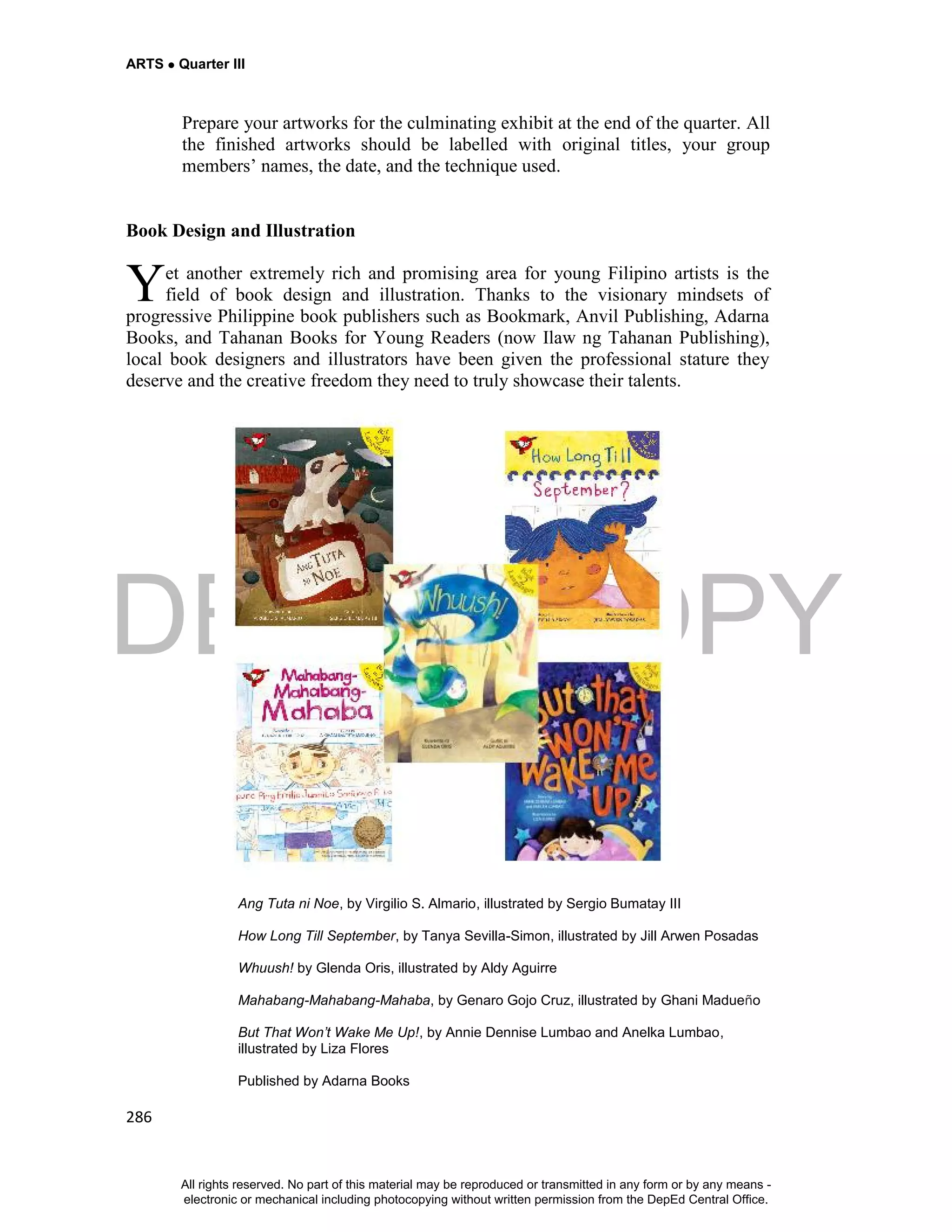 DEPED COPY
ARTS  Quarter III
286
Prepare your artworks for the culminating exhibit at the end of the quarter. All
the finished artworks should be labelled with original titles, your group
members’ names, the date, and the technique used.
Book Design and Illustration
et another extremely rich and promising area for young Filipino artists is the
field of book design and illustration. Thanks to the visionary mindsets of
progressive Philippine book publishers such as Bookmark, Anvil Publishing, Adarna
Books, and Tahanan Books for Young Readers (now Ilaw ng Tahanan Publishing),
local book designers and illustrators have been given the professional stature they
deserve and the creative freedom they need to truly showcase their talents.
Ang Tuta ni Noe, by Virgilio S. Almario, illustrated by Sergio Bumatay III
How Long Till September, by Tanya Sevilla-Simon, illustrated by Jill Arwen Posadas
Whuush! by Glenda Oris, illustrated by Aldy Aguirre
Mahabang-Mahabang-Mahaba, by Genaro Gojo Cruz, illustrated by Ghani Madueño
But That Won’t Wake Me Up!, by Annie Dennise Lumbao and Anelka Lumbao,
illustrated by Liza Flores
Published by Adarna Books
Y
All rights reserved. No part of this material may be reproduced or transmitted in any form or by any means -
electronic or mechanical including photocopying without written permission from the DepEd Central Office.
 