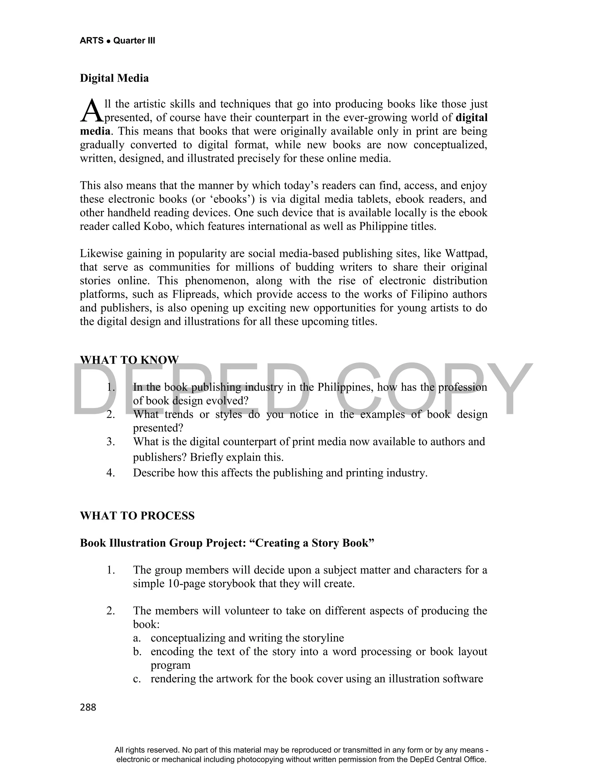 DEPED COPY
ARTS  Quarter III
288
Digital Media
ll the artistic skills and techniques that go into producing books like those just
presented, of course have their counterpart in the ever-growing world of digital
media. This means that books that were originally available only in print are being
gradually converted to digital format, while new books are now conceptualized,
written, designed, and illustrated precisely for these online media.
This also means that the manner by which today’s readers can find, access, and enjoy
these electronic books (or ‘ebooks’) is via digital media tablets, ebook readers, and
other handheld reading devices. One such device that is available locally is the ebook
reader called Kobo, which features international as well as Philippine titles.
Likewise gaining in popularity are social media-based publishing sites, like Wattpad,
that serve as communities for millions of budding writers to share their original
stories online. This phenomenon, along with the rise of electronic distribution
platforms, such as Flipreads, which provide access to the works of Filipino authors
and publishers, is also opening up exciting new opportunities for young artists to do
the digital design and illustrations for all these upcoming titles.
WHAT TO KNOW
1. In the book publishing industry in the Philippines, how has the profession
of book design evolved?
2. What trends or styles do you notice in the examples of book design
presented?
3. What is the digital counterpart of print media now available to authors and
publishers? Briefly explain this.
4. Describe how this affects the publishing and printing industry.
WHAT TO PROCESS
Book Illustration Group Project: “Creating a Story Book”
1. The group members will decide upon a subject matter and characters for a
simple 10-page storybook that they will create.
2. The members will volunteer to take on different aspects of producing the
book:
a. conceptualizing and writing the storyline
b. encoding the text of the story into a word processing or book layout
program
c. rendering the artwork for the book cover using an illustration software
A
All rights reserved. No part of this material may be reproduced or transmitted in any form or by any means -
electronic or mechanical including photocopying without written permission from the DepEd Central Office.
 
