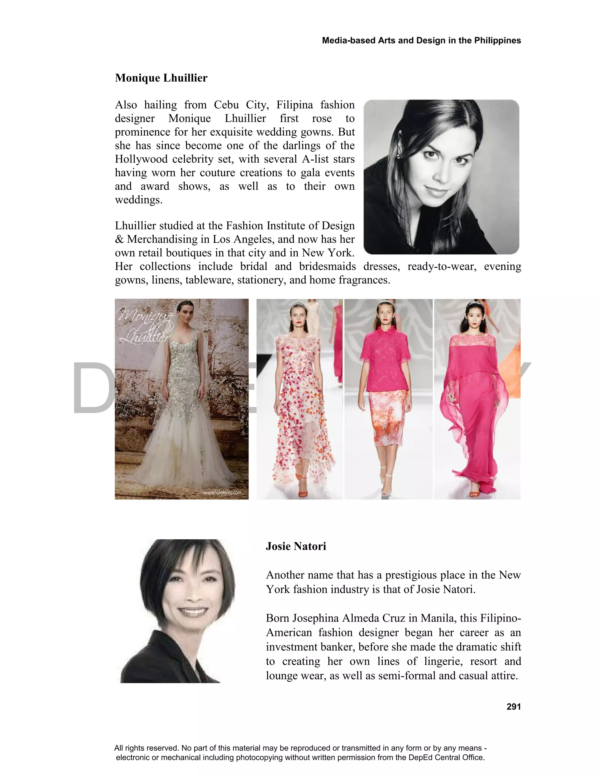 DEPED COPY
Media-based Arts and Design in the Philippines
291
Monique Lhuillier
Also hailing from Cebu City, Filipina fashion
designer Monique Lhuillier first rose to
prominence for her exquisite wedding gowns. But
she has since become one of the darlings of the
Hollywood celebrity set, with several A-list stars
having worn her couture creations to gala events
and award shows, as well as to their own
weddings.
Lhuillier studied at the Fashion Institute of Design
& Merchandising in Los Angeles, and now has her
own retail boutiques in that city and in New York.
Her collections include bridal and bridesmaids dresses, ready-to-wear, evening
gowns, linens, tableware, stationery, and home fragrances.
Josie Natori
Another name that has a prestigious place in the New
York fashion industry is that of Josie Natori.
Born Josephina Almeda Cruz in Manila, this Filipino-
American fashion designer began her career as an
investment banker, before she made the dramatic shift
to creating her own lines of lingerie, resort and
lounge wear, as well as semi-formal and casual attire.
All rights reserved. No part of this material may be reproduced or transmitted in any form or by any means -
electronic or mechanical including photocopying without written permission from the DepEd Central Office.
 