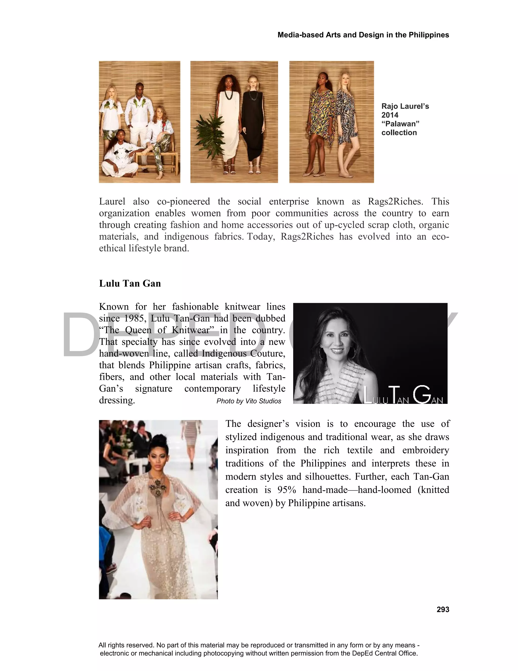 DEPED COPY
Media-based Arts and Design in the Philippines
293
Rajo Laurel’s
2014
“Palawan”
collection
Laurel also co-pioneered the social enterprise known as Rags2Riches. This
organization enables women from poor communities across the country to earn
through creating fashion and home accessories out of up-cycled scrap cloth, organic
materials, and indigenous fabrics. Today, Rags2Riches has evolved into an eco-
ethical lifestyle brand.
Lulu Tan Gan
Known for her fashionable knitwear lines
since 1985, Lulu Tan-Gan had been dubbed
“The Queen of Knitwear” in the country.
That specialty has since evolved into a new
hand-woven line, called Indigenous Couture,
that blends Philippine artisan crafts, fabrics,
fibers, and other local materials with Tan-
Gan’s signature contemporary lifestyle
dressing. Photo by Vito Studios
The designer’s vision is to encourage the use of
stylized indigenous and traditional wear, as she draws
inspiration from the rich textile and embroidery
traditions of the Philippines and interprets these in
modern styles and silhouettes. Further, each Tan-Gan
creation is 95% hand-made—hand-loomed (knitted
and woven) by Philippine artisans.
All rights reserved. No part of this material may be reproduced or transmitted in any form or by any means -
electronic or mechanical including photocopying without written permission from the DepEd Central Office.
 
