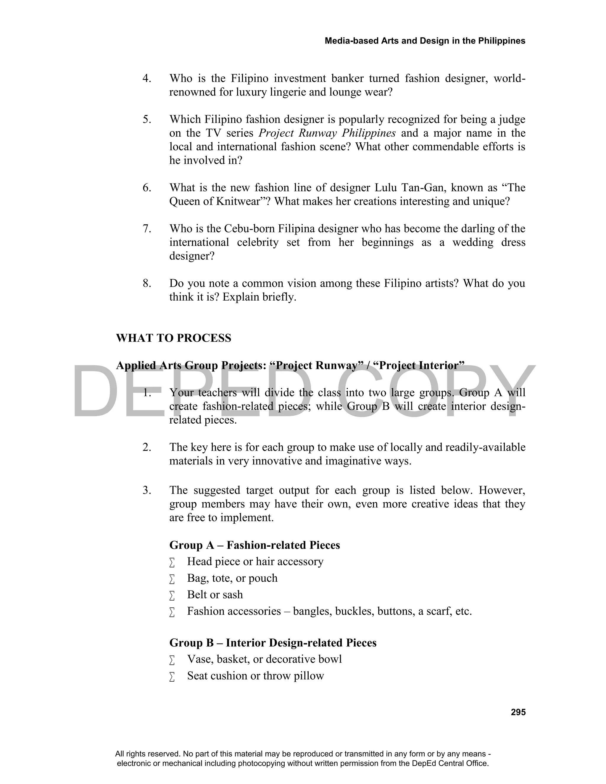 DEPED COPY
Media-based Arts and Design in the Philippines
295
4. Who is the Filipino investment banker turned fashion designer, world-
renowned for luxury lingerie and lounge wear?
5. Which Filipino fashion designer is popularly recognized for being a judge
on the TV series Project Runway Philippines and a major name in the
local and international fashion scene? What other commendable efforts is
he involved in?
6. What is the new fashion line of designer Lulu Tan-Gan, known as “The
Queen of Knitwear”? What makes her creations interesting and unique?
7. Who is the Cebu-born Filipina designer who has become the darling of the
international celebrity set from her beginnings as a wedding dress
designer?
8. Do you note a common vision among these Filipino artists? What do you
think it is? Explain briefly.
WHAT TO PROCESS
Applied Arts Group Projects: “Project Runway” / “Project Interior”
1. Your teachers will divide the class into two large groups. Group A will
create fashion-related pieces; while Group B will create interior design-
related pieces.
2. The key here is for each group to make use of locally and readily-available
materials in very innovative and imaginative ways.
3. The suggested target output for each group is listed below. However,
group members may have their own, even more creative ideas that they
are free to implement.
Group A – Fashion-related Pieces
 Head piece or hair accessory
 Bag, tote, or pouch
 Belt or sash
 Fashion accessories – bangles, buckles, buttons, a scarf, etc.
Group B – Interior Design-related Pieces
 Vase, basket, or decorative bowl
 Seat cushion or throw pillow
All rights reserved. No part of this material may be reproduced or transmitted in any form or by any means -
electronic or mechanical including photocopying without written permission from the DepEd Central Office.
 