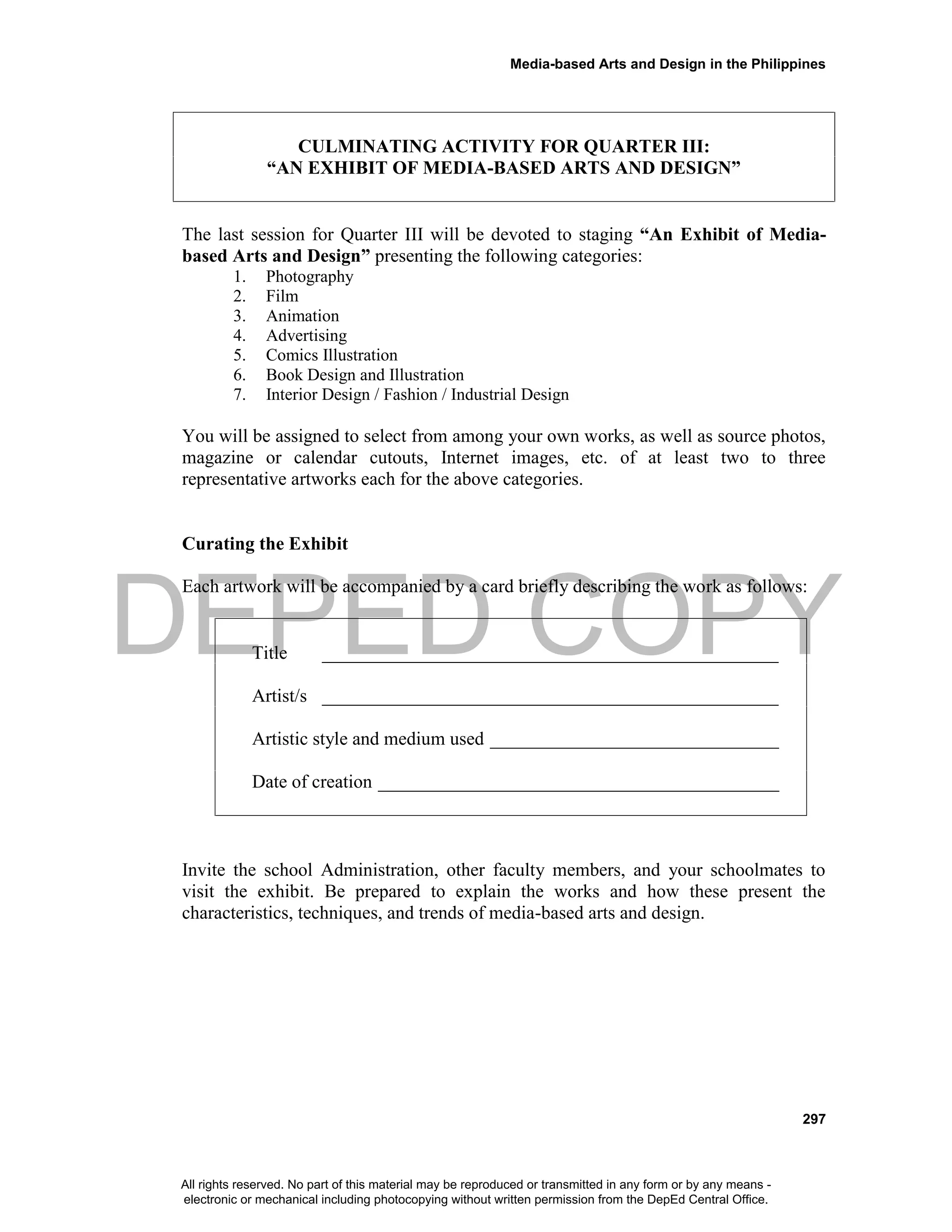 DEPED COPY
Media-based Arts and Design in the Philippines
297
CULMINATING ACTIVITY FOR QUARTER III:
“AN EXHIBIT OF MEDIA-BASED ARTS AND DESIGN”
The last session for Quarter III will be devoted to staging “An Exhibit of Media-
based Arts and Design” presenting the following categories:
1. Photography
2. Film
3. Animation
4. Advertising
5. Comics Illustration
6. Book Design and Illustration
7. Interior Design / Fashion / Industrial Design
You will be assigned to select from among your own works, as well as source photos,
magazine or calendar cutouts, Internet images, etc. of at least two to three
representative artworks each for the above categories.
Curating the Exhibit
Each artwork will be accompanied by a card briefly describing the work as follows:
Title _________________________________________________
Artist/s _________________________________________________
Artistic style and medium used _______________________________
Date of creation ___________________________________________
Invite the school Administration, other faculty members, and your schoolmates to
visit the exhibit. Be prepared to explain the works and how these present the
characteristics, techniques, and trends of media-based arts and design.
All rights reserved. No part of this material may be reproduced or transmitted in any form or by any means -
electronic or mechanical including photocopying without written permission from the DepEd Central Office.
 