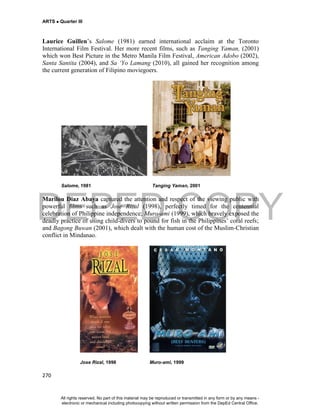 DEPED COPY
ARTS  Quarter III
270
Laurice Guillen’s Salome (1981) earned international acclaim at the Toronto
International Film Festival. Her more recent films, such as Tanging Yaman, (2001)
which won Best Picture in the Metro Manila Film Festival, American Adobo (2002),
Santa Santita (2004), and Sa ‘Yo Lamang (2010), all gained her recognition among
the current generation of Filipino moviegoers.
Salome, 1981 Tanging Yaman, 2001
Marilou Diaz Abaya captured the attention and respect of the viewing public with
powerful films such as Jose Rizal (1998), perfectly timed for the centennial
celebration of Philippine independence; Muro-ami (1999), which bravely exposed the
deadly practice of using child-divers to pound for fish in the Philippines’ coral reefs;
and Bagong Buwan (2001), which dealt with the human cost of the Muslim-Christian
conflict in Mindanao.
Jose Rizal, 1998 Muro-ami, 1999
All rights reserved. No part of this material may be reproduced or transmitted in any form or by any means -
electronic or mechanical including photocopying without written permission from the DepEd Central Office.
 
