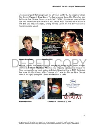 DEPED COPY
Media-based Arts and Design in the Philippines
271
Crossing over easily between projects for television and for the big screen is veteran
film director Maryo J. delos Reyes. The heartwarming drama film Magnifico won
for him the Best Director distinction at the 2003 FAMAS Awards and garnered other
local and international film awards as well. Delos Reyes continues to be active in
both film and television media, having become known for well-loved teleseryes
(television drama series).
Maryo J. delos Reyes Magnifico, 2003
Another Filipino film director who has brought the country to the cinema world’s
attention is Brillante Mendoza. Mendoza was originally a production designer for
films, commercials, and music videos, and started directing films in 2005. But in just
four years, his film Kinatay (The Execution of P) won for him the Best Director
award at the highly prestigious Cannes Film Festival of 2009.
Brillante Mendoza Kinatay (The Execution of P), 2009
All rights reserved. No part of this material may be reproduced or transmitted in any form or by any means -
electronic or mechanical including photocopying without written permission from the DepEd Central Office.
 